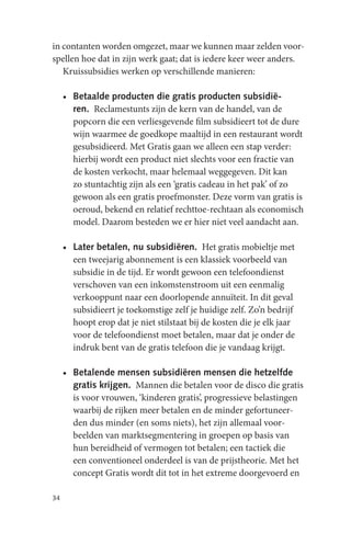 in contanten worden omgezet, maar we kunnen maar zelden voor-
spellen hoe dat in zijn werk gaat; dat is iedere keer weer anders.
   Kruissubsidies werken op verschillende manieren:

     • Betaalde producten die gratis producten subsidië-
       ren. Reclamestunts zijn de kern van de handel, van de
       popcorn die een verliesgevende film subsidieert tot de dure
       wijn waarmee de goedkope maaltijd in een restaurant wordt
       gesubsidieerd. Met Gratis gaan we alleen een stap verder:
       hierbij wordt een product niet slechts voor een fractie van
       de kosten verkocht, maar helemaal weggegeven. Dit kan
       zo stuntachtig zijn als een ‘gratis cadeau in het pak’ of zo
       gewoon als een gratis proefmonster. Deze vorm van gratis is
       oeroud, bekend en relatief rechttoe-rechtaan als economisch
       model. Daarom besteden we er hier niet veel aandacht aan.

     • Later betalen, nu subsidiëren. Het gratis mobieltje met
       een tweejarig abonnement is een klassiek voorbeeld van
       subsidie in de tijd. Er wordt gewoon een telefoondienst
       verschoven van een inkomstenstroom uit een eenmalig
       verkooppunt naar een doorlopende annuïteit. In dit geval
       subsidieert je toekomstige zelf je huidige zelf. Zo’n bedrijf
       hoopt erop dat je niet stilstaat bij de kosten die je elk jaar
       voor de telefoondienst moet betalen, maar dat je onder de
       indruk bent van de gratis telefoon die je vandaag krijgt.

     • Betalende mensen subsidiëren mensen die hetzelfde
       gratis krijgen. Mannen die betalen voor de disco die gratis
       is voor vrouwen, ‘kinderen gratis’, progressieve belastingen
       waarbij de rijken meer betalen en de minder gefortuneer-
       den dus minder (en soms niets), het zijn allemaal voor-
       beelden van marktsegmentering in groepen op basis van
       hun bereidheid of vermogen tot betalen; een tactiek die
       een conventioneel onderdeel is van de prijstheorie. Met het
       concept Gratis wordt dit tot in het extreme doorgevoerd en

34
 