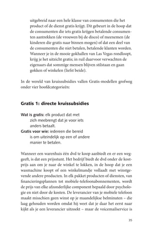 uitgebreid naar een hele klasse van consumenten die het
     product of de dienst gratis krijgt. Dit gebeurt in de hoop dat
     de consumenten die iets gratis krijgen betalende consumen-
     ten aantrekken (de vrouwen bij de disco) of meenemen (de
     kinderen die gratis naar binnen mogen) of dat een deel van
     de consumenten die niet betalen, betalende klanten worden.
     Wanneer je in de mooie gokhallen van Las Vegas rondloopt,
     krijg je het uitzicht gratis; in ruil daarvoor verwachten de
     eigenaars dat sommige mensen blijven stilstaan en gaan
     gokken of winkelen (liefst beide).

In de wereld van kruissubsidies vallen Gratis-modellen grofweg
onder vier hoofdcategorieën:


Gratis 1: directe kruissubsidies

Wat is gratis: elk product dat met
     zich meebrengt dat je voor iets
     anders betaalt.
Gratis voor wie: iedereen die bereid
     is om uiteindelijk op een of andere
     manier te betalen.

Wanneer een warenhuis één dvd te koop aanbiedt en er een weg-
geeft, is dat een prijsstunt. Het bedrijf biedt de dvd onder de kost-
prijs aan om je naar de winkel te lokken, in de hoop dat je een
wasmachine koopt of een winkelmandje vollaadt met winstge-
vende andere producten. In elk pakket producten of diensten, van
financieringsplannen tot mobiele-telefoonabonnementen, wordt
de prijs van elke afzonderlijke component bepaald door psycholo-
gie en niet door de kosten. De leverancier van je mobiele telefoon
maakt misschien geen winst op je maandelijkse belminuten – die
laag gehouden worden omdat hij weet dat je daar het eerst naar
kijkt als je een leverancier uitzoekt – maar de voicemailservice is

                                                                  35
 
