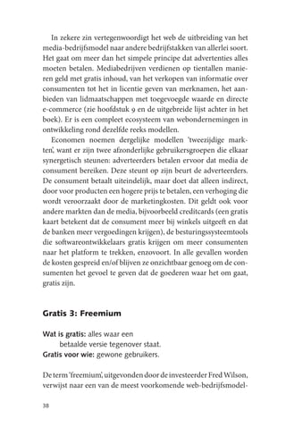 In zekere zin vertegenwoordigt het web de uitbreiding van het
media-bedrijfsmodel naar andere bedrijfstakken van allerlei soort.
Het gaat om meer dan het simpele principe dat advertenties alles
moeten betalen. Mediabedrijven verdienen op tientallen manie-
ren geld met gratis inhoud, van het verkopen van informatie over
consumenten tot het in licentie geven van merknamen, het aan-
bieden van lidmaatschappen met toegevoegde waarde en directe
e-commerce (zie hoofdstuk 9 en de uitgebreide lijst achter in het
boek). Er is een compleet ecosysteem van webondernemingen in
ontwikkeling rond dezelfde reeks modellen.
   Economen noemen dergelijke modellen ‘tweezijdige mark-
ten’, want er zijn twee afzonderlijke gebruikersgroepen die elkaar
synergetisch steunen: adverteerders betalen ervoor dat media de
consument bereiken. Deze steunt op zijn beurt de adverteerders.
De consument betaalt uiteindelijk, maar doet dat alleen indirect,
door voor producten een hogere prijs te betalen, een verhoging die
wordt veroorzaakt door de marketingkosten. Dit geldt ook voor
andere markten dan de media, bijvoorbeeld creditcards (een gratis
kaart betekent dat de consument meer bij winkels uitgeeft en dat
de banken meer vergoedingen krijgen), de besturingssysteemtools
die softwareontwikkelaars gratis krijgen om meer consumenten
naar het platform te trekken, enzovoort. In alle gevallen worden
de kosten gespreid en/of blijven ze onzichtbaar genoeg om de con-
sumenten het gevoel te geven dat de goederen waar het om gaat,
gratis zijn.


Gratis 3: Freemium

Wat is gratis: alles waar een
     betaalde versie tegenover staat.
Gratis voor wie: gewone gebruikers.

De term ‘freemium’, uitgevonden door de investeerder Fred Wilson,
verwijst naar een van de meest voorkomende web-bedrijfsmodel-

38
 