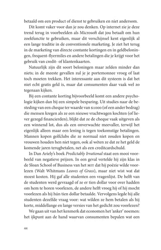 betaald om een product of dienst te gebruiken en niet andersom.
   Dit komt vaker voor dan je zou denken. Op internet zie je deze
trend terug in voorbeelden als Microsoft dat jou betaalt om hun
zoekfunctie te gebruiken, maar dit verschijnsel kent eigenlijk al
een lange traditie in de conventionele marketing. Je ziet het terug
in de marketing van directe contante kortingen en in geldbelonin-
gen, frequent-flyermiles en andere betalingen die je krijgt voor het
gebruik van credit- of klantenkaarten.
   Natuurlijk zijn dit soort beloningen maar zelden minder dan
niets; in de meeste gevallen zul je je portemonnee vroeg of laat
toch moeten trekken. Het interessante aan dit systeem is dat het
niet echt gratis geld is, maar dat consumenten daar vaak wel zo
tegenaan kijken.
   Bij een contante korting bijvoorbeeld komt een andere psycho-
logie kijken dan bij een simpele besparing. Uit studies naar de be-
steding van een cheque ter waarde van $1000 (of een ander bedrag)
die mensen kregen als ze een nieuwe vrachtwagen kochten (of lie-
ver gezegd financierden), blijkt dat ze de cheque vaak uitgeven als
een winnend lot, dus als een onverwachte meevaller, terwijl het
eigenlijk alleen maar een lening is tegen toekomstige betalingen.
Mannen kopen golfclubs die ze normaal niet zouden kopen en
vrouwen houden hen niet tegen, ook al wéten ze dat ze het geld de
komende jaren terugbetalen, net als een creditcardschuld.
   In Dan Ariely’s boek Predictably Irrational staat een mooi voor-
beeld van negatieve prijzen. In een geval vertelde hij zijn klas in
de Sloan School of Business van het mit dat hij poëzie wilde voor-
lezen (Walt Whitmans Leaves of Grass), maar niet wist wat dat
moest kosten. Hij gaf alle studenten een vragenlijst. De helft van
de studenten werd gevraagd of ze er tien dollar voor over hadden
om hem te horen voorlezen, de andere helft vroeg hij of hij mocht
voorlezen als hij hún tien dollar betaalde. Vervolgens legde hij alle
studenten dezelfde vraag voor: wat wilden ze hem betalen als hij
korte, middellange en lange versies van het gedicht zou voorlezen?
   We gaan uit van het kenmerk dat economen het ‘anker’ noemen:
het ijkpunt aan de hand waarvan consumenten bepalen wat een

44
 