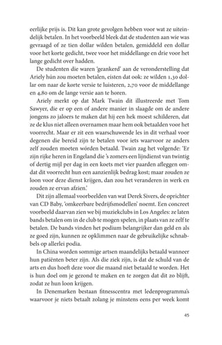 eerlijke prijs is. Dit kan grote gevolgen hebben voor wat ze uitein-
delijk betalen. In het voorbeeld bleek dat de studenten aan wie was
gevraagd of ze tien dollar wilden betalen, gemiddeld een dollar
voor het korte gedicht, twee voor het middellange en drie voor het
lange gedicht over hadden.
   De studenten die waren ‘geankerd’ aan de veronderstelling dat
Ariely hún zou moeten betalen, eisten dat ook: ze wilden 1,30 dol-
lar om naar de korte versie te luisteren, 2,70 voor de middellange
en 4,80 om de lange versie aan te horen.
   Ariely merkt op dat Mark Twain dit illustreerde met Tom
Sawyer, die er op een of andere manier in slaagde om de andere
jongens zo jaloers te maken dat hij een hek moest schilderen, dat
ze de klus niet alleen overnamen maar hem ook betaalden voor het
voorrecht. Maar er zit een waarschuwende les in dit verhaal voor
degenen die bereid zijn te betalen voor iets waarvoor ze anders
zelf zouden moeten wórden betaald. Twain zag het volgende: ‘Er
zijn rijke heren in Engeland die ’s zomers een lijndienst van twintig
of dertig mijl per dag in een koets met vier paarden afleggen om-
dat dit voorrecht hun een aanzienlijk bedrag kost; maar zouden ze
loon voor deze dienst krijgen, dan zou het veranderen in werk en
zouden ze ervan afzien.’
   Dit zijn allemaal voorbeelden van wat Derek Sivers, de oprichter
van CD Baby, ‘omkeerbare bedrijfsmodellen’ noemt. Een concreet
voorbeeld daarvan zien we bij muziekclubs in Los Angeles: ze laten
bands betalen om in de club te mogen spelen, in plaats van ze zelf te
betalen. De bands vinden het podium belangrijker dan geld en als
ze goed zijn, kunnen ze opklimmen naar de gebruikelijke schnab-
bels op allerlei podia.
   In China worden sommige artsen maandelijks betaald wanneer
hun patiënten beter zijn. Als die ziek zijn, is dat de schuld van de
arts en dus hoeft deze voor die maand niet betaald te worden. Het
is hun doel om je gezond te maken en te zorgen dat dit zo blijft,
zodat ze hun loon krijgen.
   In Denemarken bestaan fitnesscentra met ledenprogramma’s
waarvoor je niets betaalt zolang je minstens eens per week komt

                                                                  45
 