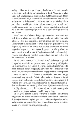 opdagen. Maar sla je een week over, dan betaal je de volle maand-
prijs. Deze methode is psychologisch briljant. Wanneer je elke
week gaat, voel je je goed over jezelf en het fitnesscentrum. Maar
er komt onvermijdelijk een moment dat je het te druk hebt en een
week overslaat. Je betaalt daar wel voor, maar je verwijt het alleen
jezelf. In tegenstelling tot de normale situatie dat je wel betaalt voor
een fitnesscentrum waar je toch niet naartoe gaat, is je reactie niet
dat je het lidmaatschap opzegt, maar dat je je dubbel verplicht voelt
om te gaan.
   FreeConferenceCall.com krijgt zijn inkomsten van telecom-
bedrijven in plaats van zijn klanten, omdat ze weten van welk
telefoonbedrijf elke deelnemer gebruik maakt om hen te bellen.
Daarom hebben ze met die bedrijven afspraken gemaakt over een
vergoeding voor het feit dat ze hun klanten stimuleren om meer
langeafstandsgesprekken te houden. In plaats van de langeafstands-
tarieven zelf te betalen, stuurt FreeConferenceCall telefoonbedrij-
ven dus een rekening voor het aanmoedigen van hun bellers om
die tarieven zelf te betalen.
   En ten slotte besloot Jicka.com, een bedrijf dat het op het gebied
van gratis advertenties hoopte te kunnen opnemen tegen Craigslist,
om te concurreren met Gratis door er nog een schepje bovenop te
doen: ze boden kopers een proefgarantie aan. Als je een advertentie
plaatst om je huis op Jicka te verkopen, krijg je een half jaar beperkte
garantie voor de koper. Verkoop je auto via Jicka en de koper krijgt
een maand lang garantie. Zet een advertentie op Jicka en je krijgt
een jaar lang bescherming tegen diefstal van persoonsgegevens. Dit
systeem kost Jicka geen cent. De bedrijven die de garanties aanbie-
den, beschouwen het als een goede marketingkans en ze verdienen
vanzelf geld wanneer een deel van de klanten besluit om de gratis
garantie te verlengen met een betaalde verzekering.
   In elk geval hebben slimme bedrijven de normale geldstroom
omgekeerd. Ze maken iets gratis of betalen voor iets wat andere be-
drijven juist in rekening brengen. Daar zit helemaal geen bijzonder
technisch vernuft achter. Meer dan een ondernemer met creatieve
ideeën over prijzen was er niet voor nodig.

46
 