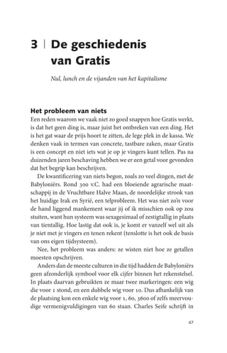 3 | De geschiedenis
    van Gratis
        Nul, lunch en de vijanden van het kapitalisme



Het probleem van niets
Een reden waarom we vaak niet zo goed snappen hoe Gratis werkt,
is dat het geen ding is, maar juist het ontbreken van een ding. Het
is het gat waar de prijs hoort te zitten, de lege plek in de kassa. We
denken vaak in termen van concrete, tastbare zaken, maar Gratis
is een concept en niet iets wat je op je vingers kunt tellen. Pas na
duizenden jaren beschaving hebben we er een getal voor gevonden
dat het begrip kan beschrijven.
   De kwantificering van niets begon, zoals zo veel dingen, met de
Babyloniërs. Rond 300 v.C. had een bloeiende agrarische maat-
schappij in de Vruchtbare Halve Maan, de noordelijke strook van
het huidige Irak en Syrië, een telprobleem. Het was niet zo’n voor
de hand liggend mankement waar jij of ik misschien ook op zou
stuiten, want hun systeem was sexagesimaal of zestigtallig in plaats
van tientallig. Hoe lastig dat ook is, je komt er vanzelf wel uit als
je niet met je vingers en tenen rekent (tenslotte is het ook de basis
van ons eigen tijdsysteem).
   Nee, het probleem was anders: ze wisten niet hoe ze getallen
moesten opschrijven.
   Anders dan de meeste culturen in die tijd hadden de Babyloniërs
geen afzonderlijk symbool voor elk cijfer binnen het rekenstelsel.
In plaats daarvan gebruikten ze maar twee markeringen: een wig
die voor 1 stond, en een dubbele wig voor 10. Dus afhankelijk van
de plaatsing kon een enkele wig voor 1, 60, 3600 of zelfs meervou-
dige vermenigvuldigingen van 60 staan. Charles Seife schrijft in

                                                                   47
 