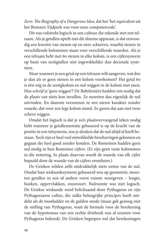 Zero: The Biography of a Dangerous Idea, dat het ‘het equivalent uit
het Bronzen Tijdperk was voor onze computercode’.
    Dit was volstrekt logisch in een cultuur die rekende met een tel-
raam. Als je getallen optelt met dit slimme apparaat, is dat eenvou-
dig een kwestie van stenen op en neer schuiven, waarbij stenen in
verschillende kolommen staan voor verschillende waarden. Als je
een telraam hebt met 60 stenen in elke kolom, is een cijfersysteem
op basis van zestigtallen niet ingewikkelder dan decimale syste-
men.
    Maar wanneer je een getal op een telraam wilt aangeven, wat doe
je dan als er geen stenen in een kolom voorkomen? Het getal 60
is één wig in de zestigkolom en nul wiggen in de kolom met enen.
Hoe schrijf je ‘geen wiggen’? De Babyloniërs hadden iets nodig dat
de plaats van niets kon invullen. Ze moesten dus eigenlijk de nul
uitvinden. En daarom verzonnen ze een nieuw karakter zonder
waarde, dat voor een lege kolom stond. Ze gaven dat aan met twee
scheve wiggen.
    Omdat het logisch is dat je zo’n plaatsvervangend teken nodig
hebt wanneer je getallennotatie gebaseerd is op de kracht van de
positie in een telsysteem, zou je denken dat de nul altijd al heeft be-
staan. Toch zijn er heel veel ontwikkelde beschavingen gekomen en
gegaan die heel goed zonder konden. De Romeinen hadden geen
nul nodig in hun Romeinse cijfers. (Er zijn geen vaste kolommen
in die notering. In plaats daarvan wordt de waarde van elk cijfer
bepaald door de waarde van de cijfers eromheen.)
    De Grieken wilden zelfs uitdrukkelijk niets weten van de nul.
Omdat hun wiskundesysteem gebaseerd was op geometrie, moes-
ten getallen in een of andere vorm ruimte weergeven – lengte,
hoeken, oppervlakken, enzovoort. Nulruimte was niet logisch.
De Griekse wiskunde werd belichaamd door Pythagoras en zijn
Pythagoraanse cultus, die zulke belangrijke principes heeft ont-
dekt als de toonladder en de gulden snede (maar gek genoeg niet
de stelling van Pythagoras, want de formule voor de berekening
van de hypotenusa van een rechte driehoek was al eeuwen voor
Pythagoras bekend). De Grieken begrepen wel dat berekeningen

48
 