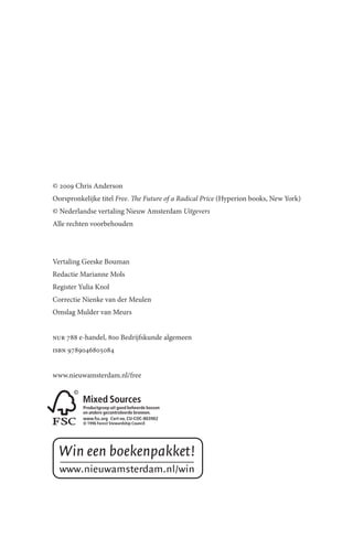 © 2009 Chris Anderson
Oorspronkelijke titel Free. The Future of a Radical Price (Hyperion books, New York)
© Nederlandse vertaling Nieuw Amsterdam Uitgevers
Alle rechten voorbehouden




Vertaling Geeske Bouman
Redactie Marianne Mols
Register Yulia Knol
Correctie Nienke van der Meulen
Omslag Mulder van Meurs


nur 788 e-handel, 800 Bedrijfskunde algemeen
isbn 9789046805084


www.nieuwamsterdam.nl/free
 