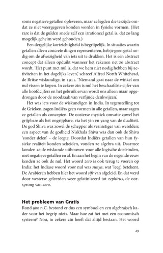 soms negatieve getallen opleveren, maar ze legden die terzijde om-
dat ze niet weergegeven konden worden in fysieke vormen. (Het
rare is dat de gulden snede zelf een irrationeel getal is, dat zo lang
mogelijk geheim werd gehouden.)
   Een dergelijke kortzichtigheid is begrijpelijk. In situaties waarin
getallen alleen concrete dingen representeren, heb je geen getal no-
dig om de afwezigheid van iets uit te drukken. Het is een abstract
concept dat alleen opduikt wanneer het rekenen net zo abstract
wordt. ‘Het punt met nul is, dat we hem niet nodig hebben bij ac-
tiviteiten in het dagelijks leven,’ schreef Alfred North Whitehead,
de Britse wiskundige, in 1911. ‘Niemand gaat naar de winkel om
nul vissen te kopen. In zekere zin is nul het beschaafdste cijfer van
alle hoofdcijfers en het gebruik ervan wordt ons alleen maar opge-
drongen door de noodzaak van verfijnde denkwijzen.’
   Het was iets voor de wiskundigen in India. In tegenstelling tot
de Grieken, zagen Indiërs geen vormen in alle getallen, maar zagen
ze getallen als concepten. De oosterse mystiek omvatte zowel het
grijpbare als het ongrijpbare, via het yin en yang van de dualiteit.
De god Shiva was zowel de schepper als vernietiger van werelden;
een aspect van de godheid Niskhala Shiva was dan ook de Shiva
‘zonder delen’ – de leegte. Doordat Indiërs getallen van hun fy-
sieke realiteit konden scheiden, vonden ze algebra uit. Daarmee
konden ze de wiskunde uitbouwen voor alle logische doeleinden,
met negatieve getallen en al. En aan het begin van de negende eeuw
kenden ze ook de nul. Het woord zero is ook terug te voeren op
India: het Indiase woord voor nul was sunya, wat ‘leeg’ betekent.
De Arabieren hebben hier het woord sifr van afgeleid. En dat werd
door westerse geleerden weer gelatiniseerd tot zephirus, de oor-
sprong van zero.


Het probleem van Gratis
Rond 900 n.C. bestond er dus een symbool en een algebraïsch ka-
der voor het begrip niets. Maar hoe zat het met een economisch
systeem? Nou, in zekere zin heeft dat altijd bestaan. Het woord

                                                                   49
 