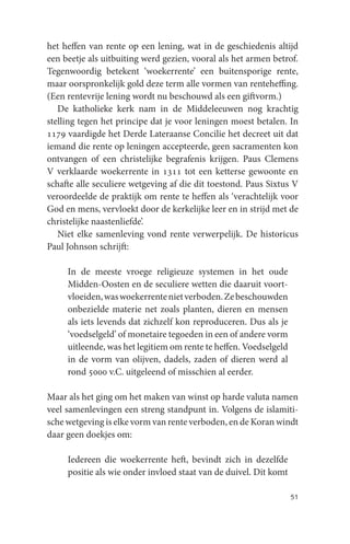 het heffen van rente op een lening, wat in de geschiedenis altijd
een beetje als uitbuiting werd gezien, vooral als het armen betrof.
Tegenwoordig betekent ‘woekerrente’ een buitensporige rente,
maar oorspronkelijk gold deze term alle vormen van renteheffing.
(Een rentevrije lening wordt nu beschouwd als een giftvorm.)
   De katholieke kerk nam in de Middeleeuwen nog krachtig
stelling tegen het principe dat je voor leningen moest betalen. In
1179 vaardigde het Derde Lateraanse Concilie het decreet uit dat
iemand die rente op leningen accepteerde, geen sacramenten kon
ontvangen of een christelijke begrafenis krijgen. Paus Clemens
V verklaarde woekerrente in 1311 tot een ketterse gewoonte en
schafte alle seculiere wetgeving af die dit toestond. Paus Sixtus V
veroordeelde de praktijk om rente te heffen als ‘verachtelijk voor
God en mens, vervloekt door de kerkelijke leer en in strijd met de
christelijke naastenliefde’.
   Niet elke samenleving vond rente verwerpelijk. De historicus
Paul Johnson schrijft:

     In de meeste vroege religieuze systemen in het oude
     Midden-Oosten en de seculiere wetten die daaruit voort-
     vloeiden, was woekerrente niet verboden. Ze beschouwden
     onbezielde materie net zoals planten, dieren en mensen
     als iets levends dat zichzelf kon reproduceren. Dus als je
     ‘voedselgeld’ of monetaire tegoeden in een of andere vorm
     uitleende, was het legitiem om rente te heffen. Voedselgeld
     in de vorm van olijven, dadels, zaden of dieren werd al
     rond 5000 v.C. uitgeleend of misschien al eerder.

Maar als het ging om het maken van winst op harde valuta namen
veel samenlevingen een streng standpunt in. Volgens de islamiti-
sche wetgeving is elke vorm van rente verboden, en de Koran windt
daar geen doekjes om:

     Iedereen die woekerrente heft, bevindt zich in dezelfde
     positie als wie onder invloed staat van de duivel. Dit komt

                                                                   51
 