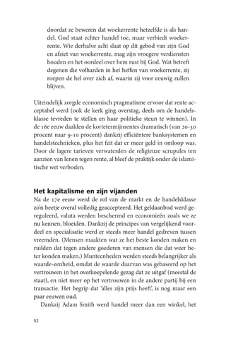 doordat ze beweren dat woekerrente hetzelfde is als han-
     del. God staat echter handel toe, maar verbiedt woeker-
     rente. Wie derhalve acht slaat op dit gebod van zijn God
     en afziet van woekerrente, mag zijn vroegere verdiensten
     houden en het oordeel over hem rust bij God. Wat betreft
     degenen die volharden in het heffen van woekerrente, zij
     roepen de hel over zich af, waarin zij voor eeuwig zullen
     blijven.

Uiteindelijk zorgde economisch pragmatisme ervoor dat rente ac-
ceptabel werd (ook de kerk ging overstag, deels om de handels-
klasse tevreden te stellen en haar politieke steun te winnen). In
de 16e eeuw daalden de kortetermijnrentes dramatisch (van 20-30
procent naar 9-10 procent) dankzij efficiëntere banksystemen en
handelstechnieken, plus het feit dat er meer geld in omloop was.
Door de lagere tarieven verwaterden de religieuze scrupules ten
aanzien van lenen tegen rente, al bleef de praktijk onder de islami-
tische wet verboden.


Het kapitalisme en zijn vijanden
Na de 17e eeuw werd de rol van de markt en de handelsklasse
zo’n beetje overal volledig geaccepteerd. Het geldaanbod werd ge-
reguleerd, valuta werden beschermd en economieën zoals we ze
nu kennen, bloeiden. Dankzij de principes van vergelijkend voor-
deel en specialisatie werd er steeds meer handel gedreven tussen
vreemden. (Mensen maakten wat ze het beste konden maken en
ruilden dat tegen andere goederen van mensen die dat weer be-
ter konden maken.) Munteenheden werden steeds belangrijker als
waarde-eenheid, omdat de waarde daarvan was gebaseerd op het
vertrouwen in het overkoepelende gezag dat ze uitgaf (meestal de
staat), en niet meer op het vertrouwen in de andere partij bij een
transactie. Het begrip dat ‘alles zijn prijs heeft’, is nog maar een
paar eeuwen oud.
   Dankzij Adam Smith werd handel meer dan een winkel, het

52
 