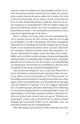 werd een manier van denken over alle menselijke activiteit. De so-
ciale wetenschap economie ontstond als een manier om te bestu-
deren waarom mensen de keuzen maken die ze maken. Net zoals
in Darwins beschrijving van de natuur, vormde concurrentie de
kern van deze handelswetenschap in opkomst. Geld was de ma-
nier waarop we de stand bijhouden. Geld voor dingen vragen was
gewoon de efficiëntste manier om ervoor te zorgen dat ze gepro-
duceerd bleven worden – het winstmotief in de economie is net zo
sterk als het ‘egoïstische gen’ in de natuur.
    Maar te midden van al die euforie over het marktstelsel ble-
ven er groepen mensen die zich verzetten tegen de rol van geld
als bemiddelaar van alle uitwisselingen. Karl Marx propageerde
collectief bezit en verdeling naar behoefte in plaats van naar draag-
kracht. En de anarchistische denkers uit de 19e eeuw, zoals de tot
het radicalisme bekeerde Russische prins Peter Kropotkin, ver-
zonnen collectivistische utopia’s waarin alle leden al het noodza-
kelijke werk verrichtten omdat ze inzagen dat gemeenschappelijke
ondernemingen en onderlinge hulp voordelen bieden. Kropotkin
geloofde dat privé-bezit een van de oorzaken van onderdrukking
en uitbuiting was. Hij streefde naar afschaffing van dat privé-bezit
en bepleitte de invoering van gemeenschappelijk bezit.
    Toen hij deze opvattingen in 1902 in zijn boek Mutual Aid: a
Factor of Evolution in detail uiteenzette, liep hij in zekere zin voor-
uit op enkele van de sociale krachten die de ‘link-economie’ van
het huidige internet domineren (waarbij mensen links naar elkaar
leggen in hun internetpublicaties, met als gevolg dat de ontvanger
wint aan aandacht en reputatie). Als je iets weggeeft, redeneerde
hij, is de opbrengst geen geld maar voldoening. Deze voldoening
is in de gemeenschap geworteld, in wederzijdse hulp en steun. De
eigenschappen van die hulp versterken zichzelf en stimuleren an-
deren om op hun beurt evenveel aan jou te geven. ‘Primitieve sa-
menlevingen’ werkten ook zo, beweerde hij, en daarom stonden
dergelijke gift-economieën dichter bij de natuurlijke vorm van
menselijk handelen dan het marktkapitalisme.
    Maar elke poging om dit ideaal op welke schaal dan ook in de

                                                                    53
 