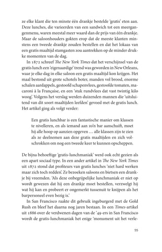 ze elke klant die ten minste één drankje bestelde ‘gratis’ eten aan.
Deze lunches, die varieerden van een sandwich tot een meergan-
genmenu, waren meestal meer waard dan de prijs van één drankje.
Maar de saloonhouders gokten erop dat de meeste klanten min-
stens een tweede drankje zouden bestellen en dat het lokaas van
een gratis maaltijd stamgasten zou aantrekken op de minder druk-
ke momenten van de dag.
   In 1872 schreef The New York Times dat het verschijnsel van de
gratis lunch een ‘eigenaardige’ trend was geworden in New Orleans,
waar je elke dag in elke saloon een gratis maaltijd kon krijgen. Het
maal bestond uit grote schotels boter, manden vol brood, enorme
schalen aardappels, gestoofd schapenvlees, gestoofde tomaten, ma-
caroni à la Française, en een ‘stuk rundvlees dat vast twintig kilo
woog’. Volgens het verslag werden duizenden mannen die ‘uitslui-
tend van dit soort maaltijden leefden’ gevoed met de gratis lunch.
Het artikel ging als volgt verder:

     Een gratis lunchbar is een fantastische manier om klassen
     te nivelleren, en als iemand aan zo’n bar aanschuift, moet
     hij alle hoop op aanzien opgeven … alle klassen zijn te zien
     als ze deelnemen aan deze gratis maaltijden en zich vol-
     schrokken om nog een tweede keer te kunnen opscheppen.

De bijna behoeftige ‘gratis-lunchmaniak’ werd ook echt gezien als
een apart sociaal type. In een ander artikel in The New York Times
uit 1872 stond dat profiteurs van gratis lunches ‘niet hard werken
maar zich toch redden’. Ze bezoeken saloons en bietsen een drank-
je bij vreemden. ‘Als deze onbegrijpelijke lunchmaniak er niet op
wordt gewezen dat hij een drankje moet bestellen, verzwelgt hij
wat hij kan en probeert er ongemerkt tussenuit te knijpen als het
barpersoneel even bezig is.’
   In San Francisco raakte dit gebruik ingeburgerd met de Gold
Rush en bleef het daarna nog jaren bestaan. In een Times-artikel
uit 1886 over de verdwenen dagen van de ’49-ers in San Francisco
wordt de gratis-lunchmaniak het enige ‘monument uit het verle-

                                                                    55
 