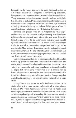 lutionaire media van de 20e eeuw: de radio. Inmiddels weten we
dat de beste manier om je een plaats te verwerven op een markt,
het opblazen van de economie van bestaande bedrijfsmodellen is.
Vraag niets voor een product dat de zittende machten nodig heb-
ben om winst te maken. De afnemers zullen in grote horden naar je
toe komen en dan kun je hun iets anders verkopen. Kijk maar eens
naar de gratis sms-diensten die kpn het nakijken gaven, of naar de
gratis kranten en wat die doen met de betaalde dagbladen.
   Zeventig jaar geleden werd er een vergelijkbare strijd uitge-
vochten over muziekopnamen. Eind jaren dertig was de radio in
opkomst als een populair entertainmentformat, maar hetzelfde
format zorgde ervoor dat de wijze waarop musici werden betaald
op losse schroeven kwam te staan. De meeste radio-uitzendingen
in die tijd waren live en musici en componisten werden per optre-
den betaald. Maar volgens de artiesten was dat niet eerlijk, omdat
miljoenen luisteraars die ene uitzending konden ontvangen. Als
die miljoenen in één concertzaal gepropt werden, zou hun aandeel
van de recette vele malen groter zijn.
   Omroepen redeneerden dat ze onmogelijk luistergeld konden
betalen op grond van het aantal luisteraars dat de radio aan had
staan, omdat niemand wist hoeveel dat er waren. Maar ascap, dat
vrijwel het monopolie had op de populairste artiesten, bepaalde
de regels: het bureau eiste royalty’s van 3 tot 5 procent van de
bruto advertentie-inkomsten die een radiostation binnenhaalde
in ruil voor het recht op uitzending van muziek. En erger nog, het
dreigde dat percentage te verhogen wanneer het contract in 1940
afliep.
   Terwijl de omroepen en ascap onderhandelden, namen radio-
stations het heft in eigen handen en boycotten live uitzendingen
helemaal. De opnametechnieken werden beter en steeds meer
stations gingen opnames uitzenden die door iemand in de studio
werden aangekondigd: de diskjockey. De platenmaatschappijen
reageerden met de boodschap ‘radio-uitzending niet toege-
staan ’, maar in 1940 oordeelde het hooggerechtshof dat radiosta-
tions die een plaat hadden gekocht, de muziek mochten draaien.

58
 