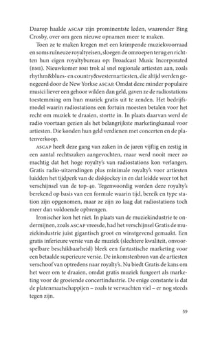 Daarop haalde ascap zijn prominentste leden, waaronder Bing
Crosby, over om geen nieuwe opnamen meer te maken.
   Toen ze te maken kregen met een krimpende muziekvoorraad
en soms ruïneuze royaltyeisen, sloegen de omroepen terug en richt-
ten hun eigen royaltybureau op: Broadcast Music Incorporated
(bmi). Nieuwkomer bmi trok al snel regionale artiesten aan, zoals
rhythm&blues- en country&westernartiesten, die altijd werden ge-
negeerd door de New Yorkse ascap. Omdat deze minder populaire
musici liever een gehoor wilden dan geld, gaven ze de radiostations
toestemming om hun muziek gratis uit te zenden. Het bedrijfs-
model waarin radiostations een fortuin moesten betalen voor het
recht om muziek te draaien, stortte in. In plaats daarvan werd de
radio voortaan gezien als het belangrijkste marketingkanaal voor
artiesten. Die konden hun geld verdienen met concerten en de pla-
tenverkoop.
   ascap heeft deze gang van zaken in de jaren vijftig en zestig in
een aantal rechtszaken aangevochten, maar werd nooit meer zo
machtig dat het hoge royalty’s van radiostations kon verlangen.
Gratis radio-uitzendingen plus minimale royalty’s voor artiesten
luidden het tijdperk van de diskjockey in en dat leidde weer tot het
verschijnsel van de top-40. Tegenwoordig worden deze royalty’s
berekend op basis van een formule waarin tijd, bereik en type sta-
tion zijn opgenomen, maar ze zijn zo laag dat radiostations toch
meer dan voldoende opbrengen.
   Ironischer kon het niet. In plaats van de muziekindustrie te on-
dermijnen, zoals ascap vreesde, had het verschijnsel Gratis de mu-
ziekindustrie juist gigantisch groot en winstgevend gemaakt. Een
gratis inferieure versie van de muziek (slechtere kwaliteit, onvoor-
spelbare beschikbaarheid) bleek een fantastische marketing voor
een betaalde superieure versie. De inkomstenbron van de artiesten
verschoof van optredens naar royalty’s. Nu biedt Gratis de kans om
het weer om te draaien, omdat gratis muziek fungeert als marke-
ting voor de groeiende concertindustrie. De enige constante is dat
de platenmaatschappijen – zoals te verwachten viel – er nog steeds
tegen zijn.

                                                                 59
 