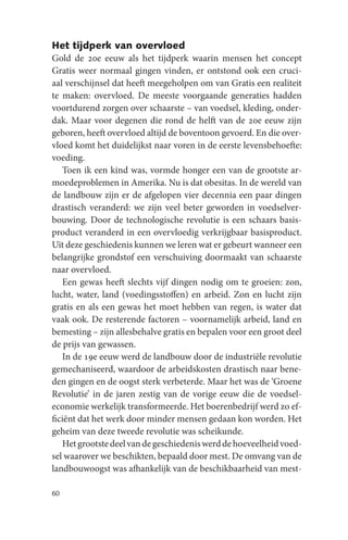 Het tijdperk van overvloed
Gold de 20e eeuw als het tijdperk waarin mensen het concept
Gratis weer normaal gingen vinden, er ontstond ook een cruci-
aal verschijnsel dat heeft meegeholpen om van Gratis een realiteit
te maken: overvloed. De meeste voorgaande generaties hadden
voortdurend zorgen over schaarste – van voedsel, kleding, onder-
dak. Maar voor degenen die rond de helft van de 20e eeuw zijn
geboren, heeft overvloed altijd de boventoon gevoerd. En die over-
vloed komt het duidelijkst naar voren in de eerste levensbehoefte:
voeding.
   Toen ik een kind was, vormde honger een van de grootste ar-
moedeproblemen in Amerika. Nu is dat obesitas. In de wereld van
de landbouw zijn er de afgelopen vier decennia een paar dingen
drastisch veranderd: we zijn veel beter geworden in voedselver-
bouwing. Door de technologische revolutie is een schaars basis-
product veranderd in een overvloedig verkrijgbaar basisproduct.
Uit deze geschiedenis kunnen we leren wat er gebeurt wanneer een
belangrijke grondstof een verschuiving doormaakt van schaarste
naar overvloed.
   Een gewas heeft slechts vijf dingen nodig om te groeien: zon,
lucht, water, land (voedingsstoffen) en arbeid. Zon en lucht zijn
gratis en als een gewas het moet hebben van regen, is water dat
vaak ook. De resterende factoren – voornamelijk arbeid, land en
bemesting – zijn allesbehalve gratis en bepalen voor een groot deel
de prijs van gewassen.
   In de 19e eeuw werd de landbouw door de industriële revolutie
gemechaniseerd, waardoor de arbeidskosten drastisch naar bene-
den gingen en de oogst sterk verbeterde. Maar het was de ‘Groene
Revolutie’ in de jaren zestig van de vorige eeuw die de voedsel-
economie werkelijk transformeerde. Het boerenbedrijf werd zo ef-
ficiënt dat het werk door minder mensen gedaan kon worden. Het
geheim van deze tweede revolutie was scheikunde.
   Het grootste deel van de geschiedenis werd de hoeveelheid voed-
sel waarover we beschikten, bepaald door mest. De omvang van de
landbouwoogst was afhankelijk van de beschikbaarheid van mest-

60
 