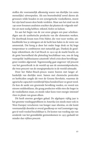stoffen die voornamelijk afkomstig waren van dierlijke (en soms
menselijke) uitwerpselen. Als een boerenbedrijf zowel dieren als
gewassen wilde houden in een synergetische voedselketen, moest
het zijn land tussen deze beide verdelen. Maar aan het eind van de
19e eeuw kwamen analisten erachter dat planten de volgende stof-
fen uit mest nodig hebben: stikstof, fosfor en kalium.
   En aan het begin van de 20e eeuw gingen een paar scheikun-
digen aan de synthetische productie van die elementen werken.
De doorbraak kwam toen Fritz Haber, die voor basf werkte, uit-
knobbelde hoe je nitrogeen uit de lucht kon halen in de vorm van
ammoniak. Dat kreeg je door het onder hoge druk en bij hoge
temperatuur te combineren met natuurlijk gas. Dankzij de goed-
kope stikstofmest, die Carl Bosch in 1910 op de markt bracht, en
de grote hoeveelheid die plotseling beschikbaar was, zou de lang
voorspelde ‘malthusiaanse catastrofe’ ofwel crisis door bevolkings-
groei worden afgewend. Tegenwoordig gaat ongeveer vijf procent
van het gasverbruik in de wereld op aan de ammoniakproductie,
die twee procent van de energieproductie in de wereld uitmaakt.
   Door het Haber-Bosch-proces waren boeren niet langer af-
hankelijk van dierlijke mest. Samen met chemische pesticiden
en herbiciden zorgde dit voor de Groene Revolutie, waarmee de
agrarische capaciteit wereldwijd bijna honderd keer zo groot werd.
Zo kon de aarde een groeiende bevolking voeden, en vooral een
nieuwe middenklasse, die graag producten wilde eten die hoger in
de voedselketen staan, en steeds vaker koos voor energie-intensief
vlees in plaats van graan alleen.
   Dit heeft enorme gevolgen gehad. De afgelopen vijftig jaar is
het grootste voedingsprobleem in Amerika (en steeds meer ook in
West-Europa) verschoven van honger naar obesitas, en dat komt
voornamelijk doordat er overal goedkoop en veel (sommigen zeg-
gen té veel) voedsel beschikbaar is. De kosten van voeding zijn van
eenderde van het gemiddelde gezinsinkomen in 1955 gedaald tot
minder dan vijftien procent.




                                                                61
 