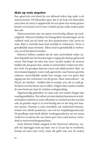 Maïs op maïs stapelen
Een agrarische overvloed die ons allemaal iedere dag raakt, is de
maïseconomie. Dit bijzondere gras, dat in de loop van duizenden
jaren door de mens is opgekweekt tot een plant met steeds grotere
korrels vol zetmeel, levert meer voedsel op dan welke andere plant
dan ook.
   Maïseconomieën zijn van nature overvloedig, althans op voed-
selgebied. Historici bekijken de belangrijkste beschavingen uit de
oudheid vaak aan de hand van drie graansoorten: rijst, tarwe en
maïs. Rijst is eiwitrijk maar heel moeilijk te verbouwen. Tarwe is
gemakkelijk maar eiwitarm. Alleen maïs is gemakkelijk te verbou-
wen en zit boordevol eiwitten.
   Historici hebben ontdekt dat de ratio eiwit/arbeid onder an-
dere bepaalde hoe het beschavingen verging die daarop gebaseerd
waren. Hoe hoger de ratio, hoe meer ‘sociaal surplus’ de mensen
hadden die dat graan aten, omdat ze zich konden voeden met min-
der werk. De gevolgen daarvan waren niet altijd positief. Rijst- en
tarwemaatschappijen waren vaak agrarische, naar binnen gerichte
culturen, waarschijnlijk omdat hun energie voor een groot deel
opging aan het verbouwen van dit gewas. Maar maïsculturen – de
Maya’s, de Azteken – hadden tijd en energie over, die ze vaak ge-
bruikten om hun buren aan te vallen. Volgens deze analyse maakte
de overvloed aan maïs de Azteken oorlogszuchtig.
   Tegenwoordig gebruiken we maïs ook voor andere dingen dan
voedingsmiddelen. Niet alleen zet maïs dankzij kunstmest en teelt-
technieken zonlicht en water efficiënter in zetmeel om dan wat dan
ook, de gouden oogst is zo overvloedig dat we die lang niet kun-
nen opeten. Daarom is maïs inmiddels een industrieel basisma-
teriaal voor allerlei producten, van verf tot verpakkingsmateriaal.
De goedkope maïs heeft allerlei voedingsproducten uit ons menu
verdreven en dieren die van nature gras eten, zoals koeien, veran-
derd in maïsverwerkingsmachines.
   Zoals Michael Pollan aangeeft in het Omnivore’s dilemma, ‘sta-
pelt een kipnugget maïs op maïs: wat er al aan kip in voorkomt,
bestaat uit maïs [zijn voer], maar dat geldt ook voor de andere

62
 