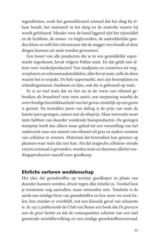 ingrediënten, zoals het gemodificeerd zetmeel dat het ding bij el-
kaar houdt, het maïsmeel in het deeg en de maïsolie waarin hij
wordt gefrituurd. Minder voor de hand liggend zijn het rijsmiddel
en de lecithine, de mono- en triglyceriden, de aantrekkelijke gou-
den kleur en zelfs het citroenzuur dat de nugget vers houdt; al deze
dingen kunnen uit maïs worden gewonnen.’
   Een kwart van alle producten die je in een gemiddelde super-
markt tegenkomt, bevat volgens Pollan maïs. En dat geldt niet al-
leen voor voedselproducten! Van tandpasta en cosmetica tot weg-
werpluiers en schoonmaakmiddelen, alles bevat maïs, zelfs de doos
waarin het is verpakt. De hele supermarkt, met zijn bouwplaten en
scheidingsmuren, linoleum en lijm, ook die is gebouwd op maïs.
   Er is zo veel maïs dat we het nu in de vorm van ethanol ge-
bruiken als brandstof voor onze auto’s, een toepassing waarbij de
overvloedige beschikbaarheid van het gewas eindelijk op een grens
is gestuit. Na tientallen jaren van daling is de prijs van maïs de
laatste jaren gestegen, samen met de olieprijs. Maar innovatie moet
niets hebben van duurder wordende basisproducten. De gestegen
maïsprijs heeft dus alleen maar geleid tot een versnelling van het
onderzoek naar een manier om ethanol uit gras en andere vormen
van cellulose te winnen. Materiaal dat bovendien kan groeien op
plaatsen waar maïs dat niet kan. Als dat magische cellulose-etende
enzym eenmaal is gevonden, worden maïs en daarmee allerlei voe-
dingsproducten vanzelf weer goedkoop.


Ehrlichs verloren weddenschap
Het idee dat grondstoffen op termijn goedkoper in plaats van
duurder kunnen worden, druist tegen elke intuïtie in. Voedsel kun
je tenminste nog aanvullen, maar mineralen niet. Tenslotte is de
aarde een eindige bron van grondstoffen en hoe meer we eruit ha-
len, hoe minder er overblijft, wat een klassiek geval van schaarste
is. In 1972 publiceerde de Club van Rome een boek dat De grenzen
aan de groei heette en dat de consequenties schetste van een snel
groeiende wereldbevolking en een eindige grondstoffenvoorraad.

                                                                 63
 