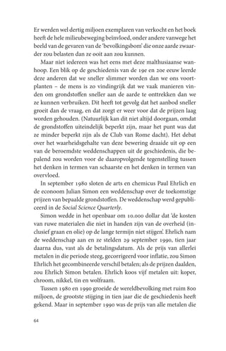 Er werden wel dertig miljoen exemplaren van verkocht en het boek
heeft de hele milieubeweging beïnvloed, onder andere vanwege het
beeld van de gevaren van de ‘bevolkingsbom’ die onze aarde zwaar-
der zou belasten dan ze ooit aan zou kunnen.
   Maar niet iedereen was het eens met deze malthusiaanse wan-
hoop. Een blik op de geschiedenis van de 19e en 20e eeuw leerde
deze anderen dat we sneller slimmer worden dan we ons voort-
planten – de mens is zo vindingrijk dat we vaak manieren vin-
den om grondstoffen sneller aan de aarde te onttrekken dan we
ze kunnen verbruiken. Dit heeft tot gevolg dat het aanbod sneller
groeit dan de vraag, en dat zorgt er weer voor dat de prijzen laag
worden gehouden. (Natuurlijk kan dit niet altijd doorgaan, omdat
de grondstoffen uiteindelijk beperkt zijn, maar het punt was dat
ze minder beperkt zijn als de Club van Rome dacht). Het debat
over het waarheidsgehalte van deze bewering draaide uit op een
van de beroemdste weddenschappen uit de geschiedenis, die be-
palend zou worden voor de daaropvolgende tegenstelling tussen
het denken in termen van schaarste en het denken in termen van
overvloed.
   In september 1980 sloten de arts en chemicus Paul Ehrlich en
de econoom Julian Simon een weddenschap over de toekomstige
prijzen van bepaalde grondstoffen. De weddenschap werd gepubli-
ceerd in de Social Science Quarterly.
   Simon wedde in het openbaar om 10.000 dollar dat ‘de kosten
van ruwe materialen die niet in handen zijn van de overheid (in-
clusief graan en olie) op de lange termijn niet stijgen’. Ehrlich nam
de weddenschap aan en ze stelden 29 september 1990, tien jaar
daarna dus, vast als de betalingsdatum. Als de prijs van allerlei
metalen in die periode steeg, gecorrigeerd voor inflatie, zou Simon
Ehrlich het gecombineerde verschil betalen; als de prijzen daalden,
zou Ehrlich Simon betalen. Ehrlich koos vijf metalen uit: koper,
chroom, nikkel, tin en wolfraam.
   Tussen 1980 en 1990 groeide de wereldbevolking met ruim 800
miljoen, de grootste stijging in tien jaar die de geschiedenis heeft
gekend. Maar in september 1990 was de prijs van alle metalen die

64
 