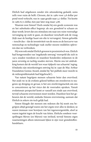 Ehrlich had uitgekozen zonder één uitzondering gedaald, soms
zelfs voor ruim de helft. Chroom, dat in 1980 voor 3,8 dollar per
pond werd verkocht, was in 1990 gezakt naar 3,7 dollar. Tin kostte
in 1980 8,72 dollar, tien jaar later nog maar 3,88.
   Waarom won Simon? Deels omdat hij een goede econoom was
en het substitutie-effect begreep: als een grondstof te schaars en
duur wordt, levert dat een stimulans om naar een ruim voorradige
vervanging op zoek te gaan, en daardoor verschuift ook de vraag
(kijk naar de huidige haast om olie te vervangen). Simon geloofde
– terecht dus – dat de inventiviteit van de mens en de leercurve van
wetenschap en technologie vaak sneller nieuwe middelen opleve-
ren dan we verbruiken.
   Hij won ook omdat Ehrlich gewoon te pessimistisch was. Ehrlich
had hongersnoden van ‘ongekende omvang’ voorspeld die zich in
1975 zouden voordoen en waardoor honderden miljoenen in de
jaren zeventig en tachtig zouden sterven. Hierin zou tot uitdruk-
king komen dat de wereld ‘een waar tijdperk van schaarste’ inging.
(Ondanks zijn misrekeningen ontving hij in 1990 de Mac Arthur
Foundation Genius Award, omdat hij ‘het publiek meer inzicht in
de milieuproblematiek had bijgebracht’).
   Van nature begrijpen mensen schaarste beter dan overvloed.
Net zoals we in de evolutie geleerd hebben om overdreven te rea-
geren op dreiging en gevaar, is het een overlevingstactiek om ons
te concentreren op het risico dat de voorraden opraken. Vanuit
evolutionair perspectief komt er vanzelf een einde aan overvloed,
terwijl schaarste overwonnen moet worden. Daardoor kon het ge-
beuren dat de wereld, ondanks Simons overwinning, aannam dat
Ehrlich in zekere zin toch gelijk had.
   Simon klaagde dat mensen om redenen die hij nooit zou be-
grijpen altijd geneigd waren om het ergste over alles te denken; ze
waren immuun voor bewijzen van het tegenovergestelde, alsof ze
waren ingeënt tegen de kracht van feiten. Ehrlichs sombere voor-
spellingen bleven (en blijven) van invloed, terwijl Simons eigen
waarnemingen alleen interessant lijken te zijn voor grondstoffen-
handelaars.

                                                                 65
 