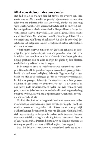 Blind voor de hoorn des overvloeds
Het had duidelijk moeten zijn dat Simon een grotere kans had
om te winnen. Maar omdat we geneigd zijn om meer aandacht te
schenken aan schaarste dan aan overvloed, hadden we geen oog
voor allerlei voorbeelden van overvloed die zich in onze tijd heb-
ben voorgedaan, zoals dat van maïs dus. Het probleem is dat we iets
wat eenmaal overvloedig voorradig is, vaak negeren, zoals de lucht
die we inademen. Niet voor niets wordt economie gedefinieerd als
de wetenschap van ‘keuze bij schaarste’. Als alles in overvloed be-
schikbaar is, hoef je geen keuzen te maken, je hoeft er helemaal niet
over na te denken.
   Voorbeelden hiervan zijn er in het groot en het klein. In som-
mige Europese landen die niet aan zee grensden, was zout in de
Middeleeuwen zo schaars dat het als ‘betaalmiddel’ werd gebruikt,
net als goud. En kijk nu eens: je krijgt het gratis bij elke maaltijd
omdat het te goedkoop is om te wegen.
   In de categorie grote voorbeelden zien we verstrekkende gevol-
gen, bijvoorbeeld de globalisering, die ervoor heeft gezorgd dat ar-
beid in elk land overvloedig beschikbaar is. Tegenwoordig kunnen
basisbehoeften zoals kleding zo goedkoop worden vervaardigd dat
het bijna wegwerpartikelen zijn. In 1900 kostte een doodgewoon
mannenshirt (in wezen het equivalent van een T-shirt qua stof en
naaiwerk) in de groothandel een dollar. Dat was toen een hoop
geld, vooral als je bedenkt dat er in de detailhandel nog een bedrag
bovenop kwam. Daarom had de gemiddelde Amerikaanse consu-
ment maar acht shirts.
   Nu kost dat T-shirt in de groothandel nog steeds een dollar.
Maar de dollar van vandaag is maar eenvijfentwintigste waard van
de dollar van een eeuw geleden. Dit betekent dat we in de praktijk
25 shirts kunnen kopen voor de prijs van één toen. Niemand hoeft
zich tegenwoordig in lompen te hullen; zelfs daklozen kunnen
soms gemakkelijker aan gratis kleding komen dan aan een douche
of een wasmachine. Daarom beschouwen ze kleding gewoon als
een wegwerpartikel dat je een tijdje draagt en dan weggooit.
   Maar het bekendste voorbeeld van overvloed in de 20e eeuw is

66
 