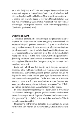 we er niet het juiste prijskaartje aan hangen. Verreken de milieu-
kosten – de ‘negatieve externe kosten’ – en het voelt misschien toch
niet goed om het McDonalds Happy Meal-speeltje na één keer weg
te gooien. Een generatie begon te recyclen. Onze attitude ten aan-
zien van overvloedige grondstoffen verschoof van persoonlijke
psychologie (‘het is gratis voor mij’) naar collectieve psychologie
(‘het is niet gratis voor ons’).


Overvloed wint
De sociale en economische veranderingen die plaatsvonden in de
loop van de 20e eeuw waren vooral een gevolg van overvloed. De
auto werd mogelijk gemaakt doordat er uit grote voorraden ben-
zine geput kon worden. Benzine verving de schaarse walvisolie en
zorgde ervoor dat er overal wel vloeibare brandstof te vinden was.
Door reuzencontainers, waarvoor geen dok vol havenarbeiders
nodig was om ze te laden en te lossen, werd scheepsvervoer zo
goedkoop dat er een overvloed aan arbeidskrachten in verre stre-
ken aangeboord kon worden. Computers zorgden voor een over-
vloed aan informatie.
    Zoals water altijd naar het laagste punt stroomt, stroomt de
economie altijd richting overvloed. Als van producten goedkoop
basismateriaal kan worden gemaakt, gebeurt dat vaak ook, en be-
drijven die winst willen maken, gaan tegen de stroom in op zoek
naar nieuwe schaarse goederen. Drukt overvloed de kosten van
iets te ver naar beneden, dan verschuift de waarde daarvan naar
aangrenzende niveaus, iets wat technologie-uitgever Tim O’Reilly
‘de wet van het behoud van aantrekkelijke winsten’ noemt.
    In 2001 schreef managementgoeroe Seth Godin in Unleashing
the Ideavirus: ‘Twintig jaar geleden groeven de eerste 100 bedrijven
van de Fortune 500 iets uit de grond of ze veranderden een natuur-
lijke grondstof (ijzer of olie) in iets wat je kon vasthouden.’ Dat is
nu anders, constateert hij.
    Nog maar 32 bedrijven van de toplijst maken dingen die je kunt
vasthouden, van ruimte- en motorvoertuigen tot chemicaliën en

68
 
