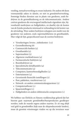 voeding, metaalverwerking en zware industrie. De andere 68 doen
voornamelijk zaken in ideeën, en niet in grondstofverwerking.
Sommige bieden diensten aan in plaats van goederen, zoals be-
drijven in de gezondheidszorg en de telecommunicatie. Andere
creëren goederen die overwegend intellectuele eigendom zijn, bij-
voorbeeld medicijnen en halfgeleiders, en daarbij zijn de kosten
van de fysieke productie minimaal in verhouding tot de kosten van
de uitvinding. Weer andere bedrijven scheppen een markt voor de
goederen van anderen, zoals supermarktketens en groothandels.
Hier volgt de lijst, gespecificeerd naar de soorten bedrijven:

  •   Verzekeringen: levens-, ziektekosten- (12)
  •   Gezondheidszorg (6)
  •   Commerciële banken (5)
  •   Groothandels (5)
  •   Supermarkten (5)
  •   Algemene marktadviseurs (4)
  •   Farmaceutische bedrijven (4)
  •   Beursbedrijven (4)
  •   Specialistische detailhandels (4)
  •   Telecommunicatie (4)
  •   Computers, kantoorbenodigdheden (3)
  •   Entertainment (3)
  •   Gevarieerde financiële instellingen (2)
  •   Post, pakketten, vrachtvervoer (2)
  •   Netwerk- en andere communicatieapparatuur (2)
  •   Computersoftware (1)
  •   Spaarinstellingen (1)
  •   Halfgeleiders en andere elektronische componenten (1)

We hebben van Ehrlichs en Simons weddenschap geleerd dat het
hierom gaat: naarmate grondstoffen/basisproducten goedkoper
worden, trekt de waarde ergens anders naartoe. Er zit nog altijd
veel geld in grondstoffen (kijk naar de olieproducerende landen),
maar de grootste winstmarges vinden we op die terreinen waar

                                                               69
 