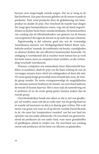 hersens voor toegevoegde waarde zorgen. Dat zie je terug in de
lijst hierboven. Een paar decennia geleden zat de meeste waarde in
productie. Toen werd productie door de globalisering een basis-
product en daalde de prijs. Dus verschoof de waarde naar dingen
die (nog) geen basisproducten waren, weg van de hand-oogcoör-
dinatie en dichter bij de brein-mondcoördinatie. De kenniswerkers
van vandaag zijn de fabrieksarbeiders van gisteren (en de boeren
van eergisteren) die tegen de stroom in op zoek zijn naar schaarste.
    Tegenwoordig is dat schaarse goed iets wat de voormalige
Amerikaanse minister van Werkgelegenheid Robert Reich ‘sym-
bolische analyse’ noemde, de combinatie van kennis, vaardigheden
en abstract denken die een effectieve kenniswerker kenmerkt. De
uitdaging is voortdurend dat je erachter moet komen hoe je werk
het beste tussen mens en computers kunt verdelen, en die verhou-
ding verschuift voortdurend.
    Wanneer computers een mensenbaan leren (bijvoorbeeld han-
delen in aandelen), daalt de prijs van die baan richting de nul; de
vervangen mensen leren ofwel iets uitdagenders of doen dat niet.
De eerste groep krijgt gewoonlijk meer betaald dan eerst, de twee-
de groep minder. De eerste vertegenwoordigt de mogelijkheden
die ontstaan wanneer bedrijven de situatie van overvloed naderen;
de tweede de kosten daarvan. Het is onze taak als samenleving om
te proberen of we de eerste groep groter kunnen maken dan de
tweede groep.
    Overvloedsdenken houdt niet alleen in dat je ziet wat goedko-
per zal worden, maar ook dat je zoekt naar wat als gevolg daarvan
in waarde zal toenemen en dat je je daarop gaat richten. Het is de
motor van groei, iets waar we al op dreven voordat David Ricardo
in de 18e eeuw het ‘comparatieve voordeel’ van het ene land ten
opzichte van een ander definieerde. De overvloed van gisteren be-
stond uit producten uit een ander land, waar meer grondstoffen
of goedkopere arbeid te vinden was. De overvloed van vandaag
omvat ook producten uit het land van silicium en glasdraden.




70
 