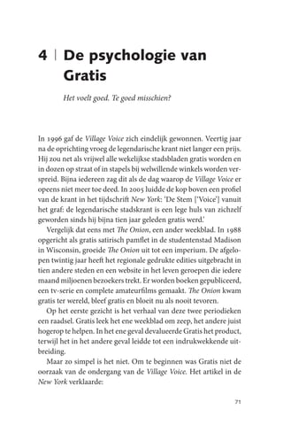 4 | De psychologie van
    Gratis
        Het voelt goed. Te goed misschien?



In 1996 gaf de Village Voice zich eindelijk gewonnen. Veertig jaar
na de oprichting vroeg de legendarische krant niet langer een prijs.
Hij zou net als vrijwel alle wekelijkse stadsbladen gratis worden en
in dozen op straat of in stapels bij welwillende winkels worden ver-
spreid. Bijna iedereen zag dit als de dag waarop de Village Voice er
opeens niet meer toe deed. In 2005 luidde de kop boven een profiel
van de krant in het tijdschrift New York: ‘De Stem [‘Voice’] vanuit
het graf: de legendarische stadskrant is een lege huls van zichzelf
geworden sinds hij bijna tien jaar geleden gratis werd.’
   Vergelijk dat eens met The Onion, een ander weekblad. In 1988
opgericht als gratis satirisch pamflet in de studentenstad Madison
in Wisconsin, groeide The Onion uit tot een imperium. De afgelo-
pen twintig jaar heeft het regionale gedrukte edities uitgebracht in
tien andere steden en een website in het leven geroepen die iedere
maand miljoenen bezoekers trekt. Er worden boeken gepubliceerd,
een tv-serie en complete amateurfilms gemaakt. The Onion kwam
gratis ter wereld, bleef gratis en bloeit nu als nooit tevoren.
   Op het eerste gezicht is het verhaal van deze twee periodieken
een raadsel. Gratis leek het ene weekblad om zeep, het andere juist
hogerop te helpen. In het ene geval devalueerde Gratis het product,
terwijl het in het andere geval leidde tot een indrukwekkende uit-
breiding.
   Maar zo simpel is het niet. Om te beginnen was Gratis niet de
oorzaak van de ondergang van de Village Voice. Het artikel in de
New York verklaarde:

                                                                 71
 