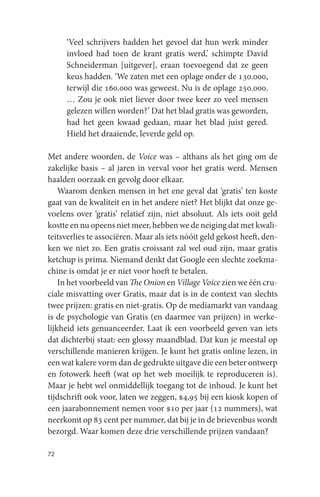 ‘Veel schrijvers hadden het gevoel dat hun werk minder
     invloed had toen de krant gratis werd,’ schimpte David
     Schneiderman [uitgever], eraan toevoegend dat ze geen
     keus hadden. ‘We zaten met een oplage onder de 130.000,
     terwijl die 160.000 was geweest. Nu is de oplage 250.000.
     … Zou je ook niet liever door twee keer zo veel mensen
     gelezen willen worden?’ Dat het blad gratis was geworden,
     had het geen kwaad gedaan, maar het blad juist gered.
     Hield het draaiende, leverde geld op.

Met andere woorden, de Voice was – althans als het ging om de
zakelijke basis – al jaren in verval voor het gratis werd. Mensen
haalden oorzaak en gevolg door elkaar.
    Waarom denken mensen in het ene geval dat ‘gratis’ ten koste
gaat van de kwaliteit en in het andere niet? Het blijkt dat onze ge-
voelens over ‘gratis’ relatief zijn, niet absoluut. Als iets ooit geld
kostte en nu opeens niet meer, hebben we de neiging dat met kwali-
teitsverlies te associëren. Maar als iets nóóit geld gekost heeft, den-
ken we niet zo. Een gratis croissant zal wel oud zijn, maar gratis
ketchup is prima. Niemand denkt dat Google een slechte zoekma-
chine is omdat je er niet voor hoeft te betalen.
    In het voorbeeld van The Onion en Village Voice zien we één cru-
ciale misvatting over Gratis, maar dat is in de context van slechts
twee prijzen: gratis en niet-gratis. Op de mediamarkt van vandaag
is de psychologie van Gratis (en daarmee van prijzen) in werke-
lijkheid iets genuanceerder. Laat ik een voorbeeld geven van iets
dat dichterbij staat: een glossy maandblad. Dat kun je meestal op
verschillende manieren krijgen. Je kunt het gratis online lezen, in
een wat kalere vorm dan de gedrukte uitgave die een beter ontwerp
en fotowerk heeft (wat op het web moeilijk te reproduceren is).
Maar je hebt wel onmiddellijk toegang tot de inhoud. Je kunt het
tijdschrift ook voor, laten we zeggen, $4,95 bij een kiosk kopen of
een jaarabonnement nemen voor $10 per jaar (12 nummers), wat
neerkomt op 83 cent per nummer, dat bij je in de brievenbus wordt
bezorgd. Waar komen deze drie verschillende prijzen vandaan?

72
 