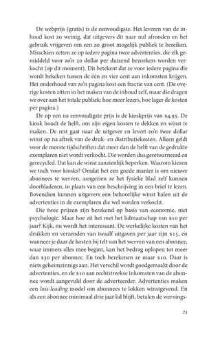 De webprijs (gratis) is de eenvoudigste. Het leveren van de in-
houd kost zo weinig, dat uitgevers dit naar nul afronden en het
gebruik vrijgeven om een zo groot mogelijk publiek te bereiken.
Misschien zetten ze op iedere pagina twee advertenties, die elk ge-
middeld voor zo’n 20 dollar per duizend bezoekers worden ver-
kocht (op dit moment). Dit betekent dat ze voor iedere pagina die
wordt bekeken tussen de één en vier cent aan inkomsten krijgen.
Het onderhoud van zo’n pagina kost een fractie van cent. (De ove-
rige kosten zitten in het maken van de inhoud zelf, maar die dragen
we over aan het totale publiek: hoe meer lezers, hoe lager de kosten
per pagina.)
   De op een na eenvoudigste prijs is de kioskprijs van $4,95. De
kiosk houdt de helft, om zijn eigen kosten te dekken en winst te
maken. De rest gaat naar de uitgever en levert zo’n twee dollar
winst op na aftrek van de druk- en distributiekosten. Alleen geldt
voor de meeste tijdschriften dat meer dan de helft van de gedrukte
exemplaren niet wordt verkocht. Die worden dus geretourneerd en
gerecycled. Dat kan de winst aanzienlijk beperken. Waarom kiezen
we toch voor kiosks? Omdat het een goede manier is om nieuwe
abonnees te werven, aangezien ze het fysieke blad zelf kunnen
doorbladeren, in plaats van een beschrijving in een brief te lezen.
Bovendien kunnen uitgevers een behoorlijke winst halen uit de
advertenties in de exemplaren die wel worden verkocht.
   Die twee prijzen zijn berekend op basis van economie, niet
psychologie. Maar hoe zit het met het lidmaatschap van $10 per
jaar? Kijk, nu wordt het interessant. De werkelijke kosten van het
drukken en verzenden van twaalf uitgaven per jaar zijn $15, en
wanneer je daar de kosten bij telt van het werven van een abonnee,
waar immers alles mee begint, kan het bedrag oplopen tot meer
dan $30 per abonnee. En toch berekenen ze maar $10. Daar is
niets geheimzinnigs aan. Het verschil wordt goedgemaakt door de
advertenties, en de $10 aan rechtstreekse inkomsten van de abon-
nee wordt aangevuld door de adverteerder. Advertenties maken
een loss-leading model om abonnees te lokken winstgevend. En
als een abonnee minimaal drie jaar lid blijft, betalen de wervings-

                                                                 73
 