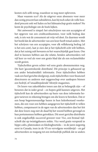 kosten zich zelfs terug, waardoor ze nog meer opleveren.
   Maar waarom $10? Als de uitgever onze abonnees voor meer
dan zestig procent kan subsidiëren, kan hij toch zeker de volle hon-
derd procent ook wel halen en het lidmaatschap gratis maken? Nu
komt de psychologie om de hoek kijken.
   Het antwoord is simpel: het uitschrijven van een acceptgiro of
het opgeven van een creditcardnummer, voor welk bedrag dan
ook, is iets wat de consument uit vrije wil doet. En daarmee wordt
het beeld dat de adverteerder van een lezer heeft totaal anders. Met
het schrijven van een acceptgiro, voor elk willekeurig bedrag (al
is het een cent), laat je zien dat je het tijdschrift echt wilt hebben,
dat je het zuinig zult bewaren en het waarschijnlijk gaat lezen. Om
deel te kunnen hebben aan die relatie, betalen adverteerders wel
vijf keer zo veel als voor een gratis blad dat als een reclamefolder
wordt gezien.
   Tijdschriften geven echter wel eens gratis abonnementen weg.
Dit heet ‘gecontroleerde distributie’. Dit principe is gebaseerd op
een ander betaalmiddel: informatie. Deze tijdschriften hebben
vaak een heel gerichte doelgroep, zoals tijdschriften voor financieel
directeuren en anderen met zeggenschap over aankopen binnen
een bedrijf, of ‘smaakbepalende’ lifestyle magazines.
   De lezers van zakenbladen tonen aan dat ze belangrijk zijn – of
beweren dat in ieder geval – en hopen geld kunnen uitgeven. Het
tijdschrift kan de adverteerders op basis van deze informatie ho-
gere tarieven in rekening brengen om die lezers te bereiken. Dat er
een hoop begerenswaardige bazen in hun ledenbestand voorko-
men, die een voor een hebben aangegeven het tijdschrift te willen
hebben, compenseert in de ogen van de adverteerders dan het feit
dat deze lezers nog niet de daad bij het woord hebben gevoegd en
hun portemonnee hebben getrokken. Dit soort gerichte distributie
is ook ongelooflijk succesvol geweest voor Vice, een brutaal tijd-
schrift dat op twintigplussers mikte. Vice werd gratis verspreid in
hippe cafés, platenzaken en kledingboetieks – in de jaren negentig
eerst in Canada, toen in de VS en vervolgens wereldwijd – en gaf
adverteerders zo toegang tot een invloedrijk publiek dat ze anders

74
 