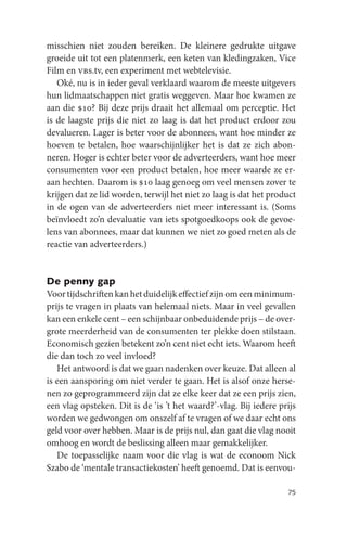 misschien niet zouden bereiken. De kleinere gedrukte uitgave
groeide uit tot een platenmerk, een keten van kledingzaken, Vice
Film en vbs.tv, een experiment met webtelevisie.
   Oké, nu is in ieder geval verklaard waarom de meeste uitgevers
hun lidmaatschappen niet gratis weggeven. Maar hoe kwamen ze
aan die $10? Bij deze prijs draait het allemaal om perceptie. Het
is de laagste prijs die niet zo laag is dat het product erdoor zou
devalueren. Lager is beter voor de abonnees, want hoe minder ze
hoeven te betalen, hoe waarschijnlijker het is dat ze zich abon-
neren. Hoger is echter beter voor de adverteerders, want hoe meer
consumenten voor een product betalen, hoe meer waarde ze er-
aan hechten. Daarom is $10 laag genoeg om veel mensen zover te
krijgen dat ze lid worden, terwijl het niet zo laag is dat het product
in de ogen van de adverteerders niet meer interessant is. (Soms
beïnvloedt zo’n devaluatie van iets spotgoedkoops ook de gevoe-
lens van abonnees, maar dat kunnen we niet zo goed meten als de
reactie van adverteerders.)


De penny gap
Voor tijdschriften kan het duidelijk effectief zijn om een minimum-
prijs te vragen in plaats van helemaal niets. Maar in veel gevallen
kan een enkele cent – een schijnbaar onbeduidende prijs – de over-
grote meerderheid van de consumenten ter plekke doen stilstaan.
Economisch gezien betekent zo’n cent niet echt iets. Waarom heeft
die dan toch zo veel invloed?
   Het antwoord is dat we gaan nadenken over keuze. Dat alleen al
is een aansporing om niet verder te gaan. Het is alsof onze herse-
nen zo geprogrammeerd zijn dat ze elke keer dat ze een prijs zien,
een vlag opsteken. Dit is de ‘is ’t het waard?’-vlag. Bij iedere prijs
worden we gedwongen om onszelf af te vragen of we daar echt ons
geld voor over hebben. Maar is de prijs nul, dan gaat die vlag nooit
omhoog en wordt de beslissing alleen maar gemakkelijker.
   De toepasselijke naam voor die vlag is wat de econoom Nick
Szabo de ‘mentale transactiekosten’ heeft genoemd. Dat is eenvou-

                                                                   75
 
