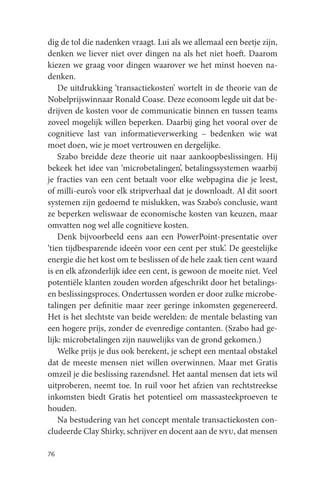 dig de tol die nadenken vraagt. Lui als we allemaal een beetje zijn,
denken we liever niet over dingen na als het niet hoeft. Daarom
kiezen we graag voor dingen waarover we het minst hoeven na-
denken.
    De uitdrukking ‘transactiekosten’ wortelt in de theorie van de
Nobelprijswinnaar Ronald Coase. Deze econoom legde uit dat be-
drijven de kosten voor de communicatie binnen en tussen teams
zoveel mogelijk willen beperken. Daarbij ging het vooral over de
cognitieve last van informatieverwerking – bedenken wie wat
moet doen, wie je moet vertrouwen en dergelijke.
    Szabo breidde deze theorie uit naar aankoopbeslissingen. Hij
bekeek het idee van ‘microbetalingen’, betalingssystemen waarbij
je fracties van een cent betaalt voor elke webpagina die je leest,
of milli-euro’s voor elk stripverhaal dat je downloadt. Al dit soort
systemen zijn gedoemd te mislukken, was Szabo’s conclusie, want
ze beperken weliswaar de economische kosten van keuzen, maar
omvatten nog wel alle cognitieve kosten.
    Denk bijvoorbeeld eens aan een PowerPoint-presentatie over
‘tien tijdbesparende ideeën voor een cent per stuk’. De geestelijke
energie die het kost om te beslissen of de hele zaak tien cent waard
is en elk afzonderlijk idee een cent, is gewoon de moeite niet. Veel
potentiële klanten zouden worden afgeschrikt door het betalings-
en beslissingsproces. Ondertussen worden er door zulke microbe-
talingen per definitie maar zeer geringe inkomsten gegenereerd.
Het is het slechtste van beide werelden: de mentale belasting van
een hogere prijs, zonder de evenredige contanten. (Szabo had ge-
lijk: microbetalingen zijn nauwelijks van de grond gekomen.)
    Welke prijs je dus ook berekent, je schept een mentaal obstakel
dat de meeste mensen niet willen overwinnen. Maar met Gratis
omzeil je die beslissing razendsnel. Het aantal mensen dat iets wil
uitproberen, neemt toe. In ruil voor het afzien van rechtstreekse
inkomsten biedt Gratis het potentieel om massasteekproeven te
houden.
    Na bestudering van het concept mentale transactiekosten con-
cludeerde Clay Shirky, schrijver en docent aan de nyu, dat mensen

76
 