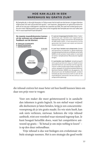 HOE K AN ALLES IN EEN
                 WARENHUIS NU GR ATIS ZIJN ?
  Bij SampleLab, in de wijk Harajuku in Tokyo waar het krioelt van de tieners, krijgen klanten
  iedere keer tot wel vijf producten gratis – van kaarsen, deegwaren en gezichtscrème tot
  zelfs af en toe een videogame-cassette ter waarde van $50. De zaal met enkel gratis pro-
  ducten trekt 700 bezoekers per dag. Hoe is het mogelijk dat SampleLab niet voor alles wat
  het in voorraad heeft laat betalen?


  De meeste maandinkomsten komen                      Laat een toegangsprijs betalen Alleen ‘leden’
  uit de verkoop van schapruimte en                die $13 per jaar betalen voor registratie en
                                                   lidmaatschap, mogen naar binnen. Nu SampleLab
  feedback van de klanten.
                                                   47.0 0 0 leden heef t, is het warenhuis zo hip
    VERHUUR SCHAPRUIMTE                            geworden dat tieners een week van tevoren
    ENQUÊTEGEGEVENS                                moeten reserveren.
    ABONNEMENTSGELD
                                    $144.000          Laat ‘huur’ betalen voor schapruimte. Omdat
                                                   het warenhuis zo populair is, geven bedrijven
                                                   SampleLab gratis producten en betalen ze het zelfs
                                                   $2000 om een product twee weken in voorraad
                                                   te nemen. SampleLab kan 90 producten tegelijk
                                                   bergen.

                  Totaal                             Laat betalen voor feedback. SampleLab geeft
                 $554.900                          extra gratis producten weg, en maakt zo een
                                                   meerderheid van zijn klanten tot focusgroep.
                                                   Tieners vullen productspecifieke enquêtes in,
                                                   online, op papier of via keitai (mobiele telefoon).
                                                   Bedrijven betalen $4000 voor de gegevens. Als
                                                   20 procent voor de feedback betaalt, verdient
  $360.000                          $50.900
                                                   SampleLab daarmee bijna half zo veel als de
                                                   maandelijkse inkomsten die de verhuur van
                                                   schapruimte opbrengt.




die inhoud creëren het maar beter uit hun hoofd kunnen laten om
daar een prijs voor te vragen:

      Voor een maker die meer geïnteresseerd is in aandacht
      dan inkomen is gratis logisch. In een stelsel waar vrijwel
      alle deelnemers je laten betalen, krijg je een concurrentie-
      voorsprong als je iets gratis maakt. En wie niets heeft, kan
      ook niets verliezen, nietwaar. Iedereen die vrije inhoud
      aanbiedt, wint een voordeel waar niemand tegenop kan. Je
      kunt hooguit hetzelfde doen, want het competitieve ant-
      woord op gratis – ‘Ik betaal je om mijn weblog te lezen!’ –
      is op den duur onhoudbaar.
          Vrije inhoud is dus wat biologen een evolutionair sta-
      biele strategie noemen. Het is een strategie die goed werkt

                                                                                                         77
 