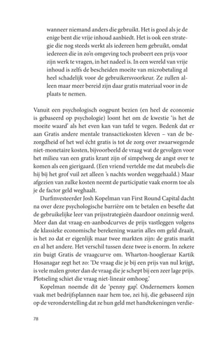 wanneer niemand anders die gebruikt. Het is goed als je de
     enige bent die vrije inhoud aanbiedt. Het is ook een strate-
     gie die nog steeds werkt als iedereen hem gebruikt, omdat
     iedereen die in zo’n omgeving toch probeert een prijs voor
     zijn werk te vragen, in het nadeel is. In een wereld van vrije
     inhoud is zelfs de bescheiden moeite van microbetaling al
     heel schadelijk voor de gebruikersvoorkeur. Ze zullen al-
     leen maar meer bereid zijn daar gratis materiaal voor in de
     plaats te nemen.

Vanuit een psychologisch oogpunt bezien (en heel de economie
is gebaseerd op psychologie) loont het om de kwestie ‘is het de
moeite waard’ als het even kan van tafel te vegen. Bedenk dat er
aan Gratis andere mentale transactiekosten kleven – van de be-
zorgdheid of het wel écht gratis is tot de zorg over zwaarwegende
niet-monetaire kosten, bijvoorbeeld de vraag wat de gevolgen voor
het milieu van een gratis krant zijn of simpelweg de angst over te
komen als een gierigaard. (Een vriend vertelde me dat meubels die
hij bij het grof vuil zet alleen ’s nachts worden weggehaald.) Maar
afgezien van zulke kosten neemt de participatie vaak enorm toe als
je de factor geld weghaalt.
    Durfinvesteerder Josh Kopelman van First Round Capital dacht
na over deze psychologische barrière om te betalen en besefte dat
de gebruikelijke leer van prijsstrategieën daardoor onzinnig werd.
Meer dan dat vraag-en-aanbodcurves de prijs vastleggen volgens
de klassieke economische berekening waarin alles om geld draait,
is het zo dat er eigenlijk maar twee markten zijn: de gratis markt
en al het andere. Het verschil tussen deze twee is enorm. In zekere
zin buigt Gratis de vraagcurve om. Wharton-hoogleraar Kartik
Hosanagar zegt het zo: ‘De vraag die je bij een prijs van nul krijgt,
is vele malen groter dan de vraag die je schept bij een zeer lage prijs.
Plotseling schiet die vraag niet-lineair omhoog.’
    Kopelman noemde dit de ‘penny gap’. Ondernemers komen
vaak met bedrijfsplannen naar hem toe, zei hij, die gebaseerd zijn
op de veronderstelling dat ze hun geld met handtekeningen verdie-

78
 