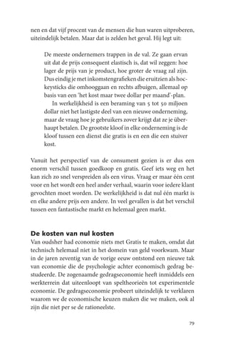 nen en dat vijf procent van de mensen die hun waren uitproberen,
uiteindelijk betalen. Maar dat is zelden het geval. Hij legt uit:

     De meeste ondernemers trappen in de val. Ze gaan ervan
     uit dat de prijs consequent elastisch is, dat wil zeggen: hoe
     lager de prijs van je product, hoe groter de vraag zal zijn.
     Dus eindig je met inkomstengrafieken die eruitzien als hoc-
     keysticks die omhooggaan en rechts afbuigen, allemaal op
     basis van een ‘het kost maar twee dollar per maand’-plan.
         In werkelijkheid is een beraming van 5 tot 50 miljoen
     dollar niet het lastigste deel van een nieuwe onderneming,
     maar de vraag hoe je gebruikers zover krijgt dat ze je über-
     haupt betalen. De grootste kloof in elke onderneming is de
     kloof tussen een dienst die gratis is en een die een stuiver
     kost.

Vanuit het perspectief van de consument gezien is er dus een
enorm verschil tussen goedkoop en gratis. Geef iets weg en het
kan zich zo snel verspreiden als een virus. Vraag er maar één cent
voor en het wordt een heel ander verhaal, waarin voor iedere klant
gevochten moet worden. De werkelijkheid is dat nul één markt is
en elke andere prijs een andere. In veel gevallen is dat het verschil
tussen een fantastische markt en helemaal geen markt.


De kosten van nul kosten
Van oudsher had economie niets met Gratis te maken, omdat dat
technisch helemaal niet in het domein van geld voorkwam. Maar
in de jaren zeventig van de vorige eeuw ontstond een nieuwe tak
van economie die de psychologie achter economisch gedrag be-
studeerde. De zogenaamde gedragseconomie heeft inmiddels een
werkterrein dat uiteenloopt van speltheorieën tot experimentele
economie. De gedragseconomie probeert uiteindelijk te verklaren
waarom we de economische keuzen maken die we maken, ook al
zijn die niet per se de rationeelste.

                                                                     79
 