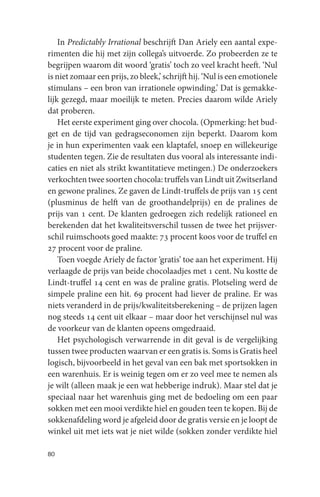 In Predictably Irrational beschrijft Dan Ariely een aantal expe-
rimenten die hij met zijn collega’s uitvoerde. Zo probeerden ze te
begrijpen waarom dit woord ‘gratis’ toch zo veel kracht heeft. ‘Nul
is niet zomaar een prijs, zo bleek,’ schrijft hij. ‘Nul is een emotionele
stimulans – een bron van irrationele opwinding.’ Dat is gemakke-
lijk gezegd, maar moeilijk te meten. Precies daarom wilde Ariely
dat proberen.
    Het eerste experiment ging over chocola. (Opmerking: het bud-
get en de tijd van gedragseconomen zijn beperkt. Daarom kom
je in hun experimenten vaak een klaptafel, snoep en willekeurige
studenten tegen. Zie de resultaten dus vooral als interessante indi-
caties en niet als strikt kwantitatieve metingen.) De onderzoekers
verkochten twee soorten chocola: truffels van Lindt uit Zwitserland
en gewone pralines. Ze gaven de Lindt-truffels de prijs van 15 cent
(plusminus de helft van de groothandelprijs) en de pralines de
prijs van 1 cent. De klanten gedroegen zich redelijk rationeel en
berekenden dat het kwaliteitsverschil tussen de twee het prijsver-
schil ruimschoots goed maakte: 73 procent koos voor de truffel en
27 procent voor de praline.
    Toen voegde Ariely de factor ‘gratis’ toe aan het experiment. Hij
verlaagde de prijs van beide chocolaadjes met 1 cent. Nu kostte de
Lindt-truffel 14 cent en was de praline gratis. Plotseling werd de
simpele praline een hit. 69 procent had liever de praline. Er was
niets veranderd in de prijs/kwaliteitsberekening – de prijzen lagen
nog steeds 14 cent uit elkaar – maar door het verschijnsel nul was
de voorkeur van de klanten opeens omgedraaid.
    Het psychologisch verwarrende in dit geval is de vergelijking
tussen twee producten waarvan er een gratis is. Soms is Gratis heel
logisch, bijvoorbeeld in het geval van een bak met sportsokken in
een warenhuis. Er is weinig tegen om er zo veel mee te nemen als
je wilt (alleen maak je een wat hebberige indruk). Maar stel dat je
speciaal naar het warenhuis ging met de bedoeling om een paar
sokken met een mooi verdikte hiel en gouden teen te kopen. Bij de
sokkenafdeling word je afgeleid door de gratis versie en je loopt de
winkel uit met iets wat je niet wilde (sokken zonder verdikte hiel

80
 