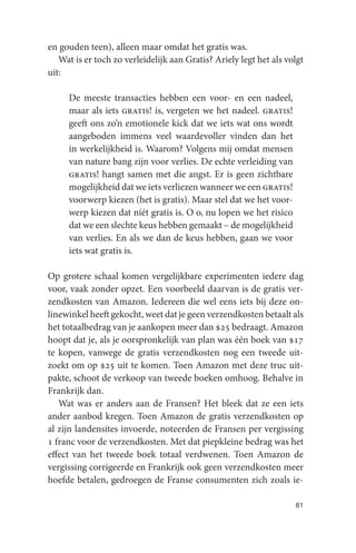 en gouden teen), alleen maar omdat het gratis was.
   Wat is er toch zo verleidelijk aan Gratis? Ariely legt het als volgt
uit:

     De meeste transacties hebben een voor- en een nadeel,
     maar als iets gratis! is, vergeten we het nadeel. gratis!
     geeft ons zo’n emotionele kick dat we iets wat ons wordt
     aangeboden immens veel waardevoller vinden dan het
     in werkelijkheid is. Waarom? Volgens mij omdat mensen
     van nature bang zijn voor verlies. De echte verleiding van
     gratis! hangt samen met die angst. Er is geen zichtbare
     mogelijkheid dat we iets verliezen wanneer we een gratis!
     voorwerp kiezen (het is gratis). Maar stel dat we het voor-
     werp kiezen dat níét gratis is. O o, nu lopen we het risico
     dat we een slechte keus hebben gemaakt – de mogelijkheid
     van verlies. En als we dan de keus hebben, gaan we voor
     iets wat gratis is.

Op grotere schaal komen vergelijkbare experimenten iedere dag
voor, vaak zonder opzet. Een voorbeeld daarvan is de gratis ver-
zendkosten van Amazon. Iedereen die wel eens iets bij deze on-
linewinkel heeft gekocht, weet dat je geen verzendkosten betaalt als
het totaalbedrag van je aankopen meer dan $25 bedraagt. Amazon
hoopt dat je, als je oorspronkelijk van plan was één boek van $17
te kopen, vanwege de gratis verzendkosten nog een tweede uit-
zoekt om op $25 uit te komen. Toen Amazon met deze truc uit-
pakte, schoot de verkoop van tweede boeken omhoog. Behalve in
Frankrijk dan.
   Wat was er anders aan de Fransen? Het bleek dat ze een iets
ander aanbod kregen. Toen Amazon de gratis verzendkosten op
al zijn landensites invoerde, noteerden de Fransen per vergissing
1 franc voor de verzendkosten. Met dat piepkleine bedrag was het
effect van het tweede boek totaal verdwenen. Toen Amazon de
vergissing corrigeerde en Frankrijk ook geen verzendkosten meer
hoefde betalen, gedroegen de Franse consumenten zich zoals ie-

                                                                    81
 