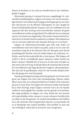 dereen en besloten ze om ook een tweede boek in het winkelwa-
gentje te leggen.
   (Interessant genoeg is Amazon hiervoor aangeklaagd. In 1981
mochten boekhandelaren volgens een Franse wet van de toenma-
lige minister van Cultuur Jack Lang geen kortingen geven van meer
dan vijf procent van de officiële verkoopprijs. In 2007 daagde de
Franse boekhandelarenbond Amazon voor de rechtbank met het
argument dat deze korting werd overschreden wanneer de gratis
verzendkosten werden meegerekend. De vakbond won en Amazon
moest $1500 boete per dag betalen. Het sierde Amazon dat het be-
sloot liever te betalen dan het aanbod in te trekken. Het aanbod zou
vast zo veel meer opleveren dat Amazon de boete er zo uit had.)
   Zappos, de onlineschoenenwinkel, gaat zelfs nog verder: de
verzendkosten zijn twee kanten op gratis, naar je toe en naar het
warenhuis terug als je de schoenen niet wil. Het gaat erom dat de
psychologische barrière voor het online kopen van schoenen ver-
dwijnt, want het kan natuurlijk dat ze niet passen. Wat Zappos wil
(echt!) is dat je verschillende paren schoenen online bestelt om
thuis te passen. Hopelijk ben je met een of twee paar tevreden en
dan stuur je de rest terug. Je betaalt alleen de schoenen die je houdt.
De verzendkosten zijn ingecalculeerd in Zappos’ schoenenprijzen.
Het zijn niet de goedkoopste, maar de vele tevreden klanten heb-
ben dat graag over voor het gemak.
   Vanuit psychologisch perspectief is het gebruik van Gratis in het
geval van Zappos niet meer dan risicobeperking. Mensen rijden
alleen maar naar een schoenenwinkel om te kijken of de schoenen
passen en mooi staan. Nu Zappos de schoenen zonder extra kosten
bij je thuis bezorgt, loopt Zappos evenveel risico als een fysieke
winkel en wint tegelijk het voordeel van het gemak voor de klant.
Het enige probleem is volgens ceo Tony Hsieh dat veel mensen
zich nog schuldig voelen wanneer ze meer schoenen bestellen dan
ze willen en die terugsturen. Ze zouden dat probleem niet hebben
als ze die schoenen niet terugstuurden (kassa!), en nog minder als
ze ze überhaupt niet zouden bestellen. Dan hoefden ze zich ook
niet schuldig te voelen dat ze de meeste weer terugsturen.

82
 