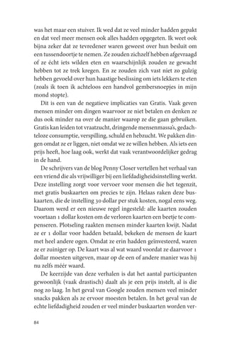 was het maar een stuiver. Ik wed dat ze veel minder hadden gepakt
en dat veel meer mensen ook alles hadden opgegeten. Ik weet ook
bijna zeker dat ze tevredener waren geweest over hun besluit om
een tussendoortje te nemen. Ze zouden zichzelf hebben afgevraagd
of ze écht iets wilden eten en waarschijnlijk zouden ze gewacht
hebben tot ze trek kregen. En ze zouden zich vast niet zo gulzig
hebben gevoeld over hun haastige beslissing om iets lekkers te eten
(zoals ik toen ik achteloos een handvol gembersnoepjes in mijn
mond stopte).
   Dit is een van de negatieve implicaties van Gratis. Vaak geven
mensen minder om dingen waarvoor ze niet betalen en denken ze
dus ook minder na over de manier waarop ze die gaan gebruiken.
Gratis kan leiden tot vraatzucht, dringende mensenmassa’s, gedach-
teloze consumptie, verspilling, schuld en hebzucht. We pakken din-
gen omdat ze er liggen, niet omdat we ze willen hebben. Als iets een
prijs heeft, hoe laag ook, werkt dat vaak verantwoordelijker gedrag
in de hand.
   De schrijvers van de blog Penny Closer vertellen het verhaal van
een vriend die als vrijwilliger bij een liefdadigheidsinstelling werkt.
Deze instelling zorgt voor vervoer voor mensen die het tegenzit,
met gratis buskaarten om precies te zijn. Helaas raken deze bus-
kaarten, die de instelling 30 dollar per stuk kosten, nogal eens weg.
Daarom werd er een nieuwe regel ingesteld: alle kaarten zouden
voortaan 1 dollar kosten om de verloren kaarten een beetje te com-
penseren. Plotseling raakten mensen minder kaarten kwijt. Nadat
ze er 1 dollar voor hadden betaald, bekeken de mensen de kaart
met heel andere ogen. Omdat ze erin hadden geïnvesteerd, waren
ze er zuiniger op. De kaart was al wat waard voordat ze daarvoor 1
dollar moesten uitgeven, maar op de een of andere manier was hij
nu zelfs méér waard.
   De keerzijde van deze verhalen is dat het aantal participanten
gewoonlijk (vaak drastisch) daalt als je een prijs instelt, al is die
nog zo laag. In het geval van Google zouden mensen veel minder
snacks pakken als ze ervoor moesten betalen. In het geval van de
echte liefdadigheid zouden er veel minder buskaarten worden ver-

84
 