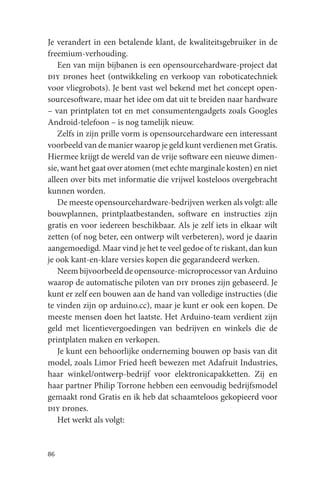 Je verandert in een betalende klant, de kwaliteitsgebruiker in de
freemium-verhouding.
   Een van mijn bijbanen is een opensourcehardware-project dat
diy drones heet (ontwikkeling en verkoop van roboticatechniek
voor vliegrobots). Je bent vast wel bekend met het concept open-
sourcesoftware, maar het idee om dat uit te breiden naar hardware
– van printplaten tot en met consumentengadgets zoals Googles
Android-telefoon – is nog tamelijk nieuw.
   Zelfs in zijn prille vorm is opensourcehardware een interessant
voorbeeld van de manier waarop je geld kunt verdienen met Gratis.
Hiermee krijgt de wereld van de vrije software een nieuwe dimen-
sie, want het gaat over atomen (met echte marginale kosten) en niet
alleen over bits met informatie die vrijwel kosteloos overgebracht
kunnen worden.
   De meeste opensourcehardware-bedrijven werken als volgt: alle
bouwplannen, printplaatbestanden, software en instructies zijn
gratis en voor iedereen beschikbaar. Als je zelf iets in elkaar wilt
zetten (of nog beter, een ontwerp wilt verbeteren), word je daarin
aangemoedigd. Maar vind je het te veel gedoe of te riskant, dan kun
je ook kant-en-klare versies kopen die gegarandeerd werken.
   Neem bijvoorbeeld de opensource-microprocessor van Arduino
waarop de automatische piloten van diy drones zijn gebaseerd. Je
kunt er zelf een bouwen aan de hand van volledige instructies (die
te vinden zijn op arduino.cc), maar je kunt er ook een kopen. De
meeste mensen doen het laatste. Het Arduino-team verdient zijn
geld met licentievergoedingen van bedrijven en winkels die de
printplaten maken en verkopen.
   Je kunt een behoorlijke onderneming bouwen op basis van dit
model, zoals Limor Fried heeft bewezen met Adafruit Industries,
haar winkel/ontwerp-bedrijf voor elektronicapakketten. Zij en
haar partner Philip Torrone hebben een eenvoudig bedrijfsmodel
gemaakt rond Gratis en ik heb dat schaamteloos gekopieerd voor
diy drones.
   Het werkt als volgt:


86
 