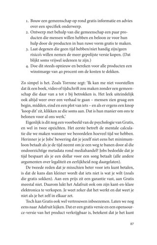 1. Bouw een gemeenschap op rond gratis informatie en advies
     over een specifiek onderwerp.
  2. Ontwerp met behulp van die gemeenschap een paar pro-
     ducten die mensen willen hebben en beloon ze voor hun
     hulp door de producten in hun ruwe vorm gratis te maken.
  3. Laat degenen die geen tijd hebben/niet handig zijn/geen
     risico’s willen nemen de meer gepolijste versie kopen. (Dat
     blijkt soms vrijwel iedereen te zijn.)
  4. Doe dit steeds opnieuw en bereken voor alle producten een
     winstmarge van 40 procent om de kosten te dekken.

Zo simpel is het. Zoals Torrone zegt: ‘Ik kan me niet voorstellen
dat ik een boek, video of tijdschrift zou maken zonder een gemeen-
schap die daar van a tot z bij betrokken is. Het leek uiteindelijk
ook altijd weer over een verhaal te gaan – mensen zien graag een
begin, midden, eind en een plot van iets – en als er ergens een knop
‘koop dit’ zit, klikken ze die soms aan. Dat is hun manier om ons te
belonen voor al ons werk.’
   Eigenlijk is dit nog een voorbeeld van de psychologie van Gratis,
en wel in twee opzichten. Het eerste betreft de mentale calcula-
tie die we maken wanneer we beoordelen hoeveel tijd we hebben.
Herinner je je Jobs’ bewering dat je jezelf niet eens het minimum-
loon betaalt als je de tijd neemt om je een weg te banen door al die
ondoorzichtige metadata rond mediahandel? Jobs bedoelde dat je
tijd bespaart als je een dollar voor een song betaalt (alle andere
argumenten over legaliteit en eerlijkheid nog daargelaten).
   De tweede reden dat je misschien beter voor iets kunt betalen,
is dat de kans dan kleiner wordt dat iets niet is wat je wilt (zoals
die gratis sokken). Aan een prijs zit een garantie vast, aan Gratis
meestal niet. Daarom lukt het Adafruit ook om zijn kant-en-klare
elektronica te verkopen. Je weet zeker dat het werkt en dat weet je
niet als je het zelf in elkaar zet.
   Toch kan Gratis ook wel vertrouwen inboezemen. Laten we nog
eens naar Adafruit kijken. Dat er een gratis versie en een opensour-
ce-versie van het product verkrijgbaar is, betekent dat je het kunt

                                                                 87
 