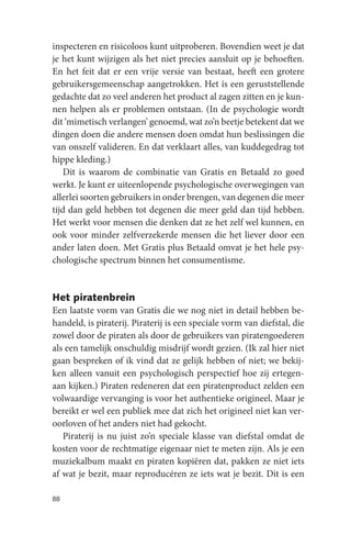 inspecteren en risicoloos kunt uitproberen. Bovendien weet je dat
je het kunt wijzigen als het niet precies aansluit op je behoeften.
En het feit dat er een vrije versie van bestaat, heeft een grotere
gebruikersgemeenschap aangetrokken. Het is een geruststellende
gedachte dat zo veel anderen het product al zagen zitten en je kun-
nen helpen als er problemen ontstaan. (In de psychologie wordt
dit ‘mimetisch verlangen’ genoemd, wat zo’n beetje betekent dat we
dingen doen die andere mensen doen omdat hun beslissingen die
van onszelf valideren. En dat verklaart alles, van kuddegedrag tot
hippe kleding.)
   Dit is waarom de combinatie van Gratis en Betaald zo goed
werkt. Je kunt er uiteenlopende psychologische overwegingen van
allerlei soorten gebruikers in onder brengen, van degenen die meer
tijd dan geld hebben tot degenen die meer geld dan tijd hebben.
Het werkt voor mensen die denken dat ze het zelf wel kunnen, en
ook voor minder zelfverzekerde mensen die het liever door een
ander laten doen. Met Gratis plus Betaald omvat je het hele psy-
chologische spectrum binnen het consumentisme.


Het piratenbrein
Een laatste vorm van Gratis die we nog niet in detail hebben be-
handeld, is piraterij. Piraterij is een speciale vorm van diefstal, die
zowel door de piraten als door de gebruikers van piratengoederen
als een tamelijk onschuldig misdrijf wordt gezien. (Ik zal hier niet
gaan bespreken of ik vind dat ze gelijk hebben of niet; we bekij-
ken alleen vanuit een psychologisch perspectief hoe zij ertegen-
aan kijken.) Piraten redeneren dat een piratenproduct zelden een
volwaardige vervanging is voor het authentieke origineel. Maar je
bereikt er wel een publiek mee dat zich het origineel niet kan ver-
oorloven of het anders niet had gekocht.
   Piraterij is nu juist zo’n speciale klasse van diefstal omdat de
kosten voor de rechtmatige eigenaar niet te meten zijn. Als je een
muziekalbum maakt en piraten kopiëren dat, pakken ze niet iets
af wat je bezit, maar reproducéren ze iets wat je bezit. Dit is een

88
 