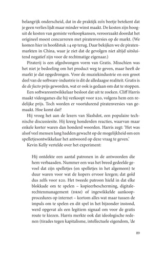 belangrijk onderscheid, dat in de praktijk zo’n beetje betekent dat
je geen verlies lijdt maar minder winst maakt. De kosten zijn hoog-
uit de kosten van gemiste verkoopkansen, veroorzaakt doordat het
origineel moest concurreren met piratenversies op de markt. (We
komen hier in hoofdstuk 14 op terug. Daar bekijken we de piraten-
markten in China, waar je ziet dat de gevolgen niet altijd uitslui-
tend negatief zijn voor de rechtmatige eigenaar.)
   Piraterij is een afgedwongen vorm van Gratis. Misschien was
het niet je bedoeling om het product weg te geven, maar heeft de
markt je dat opgedrongen. Voor de muziekindustrie en een groot
deel van de software-industrie is dit de alledaagse realiteit. Gratis is
de de facto prijs geworden, wat er ook is gedaan om dat te stoppen.
   Een softwareontwikkelaar besloot dat uit te zoeken. Cliff Harris
maakt videogames die hij verkoopt voor $20, volgens hem een re-
delijke prijs. Toch worden er voortdurend piratenversies van ge-
maakt. Hoe komt dat?
   Hij vroeg het aan de lezers van Slashdot, een populaire tech-
nische discussiesite. Hij kreeg honderden reacties, waarvan maar
enkele korter waren dan honderd woorden. Harris zegt: ‘Het was
alsof veel mensen lang hadden gewacht op de mogelijkheid om een
spelletjesontwikkelaar het antwoord op deze vraag te geven.’
   Kevin Kelly vertelde over het experiment:

     Hij ontdekte een aantal patronen in de antwoorden die
     hem verbaasden. Nummer een was het breed gedeelde ge-
     voel dat zijn spelletjes (en spelletjes in het algemeen) te
     duur waren voor wat de kopers ervoor kregen; dat gold
     dus zelfs voor $20. Het tweede patroon hield in dat elke
     blokkade om te spelen – kopieerbescherming, digitale-
     rechtenmanagement (drm) of ingewikkelde aankoop-
     procedures op internet – kortom alles wat maar tussen de
     impuls om te spelen en dit spel in het bijzonder instond,
     werd opgevat als een legitiem signaal om voor de gratis
     route te kiezen. Harris merkte ook dat ideologische rede-
     nen (tirades tegen kapitalisme, intellectuele eigendom, ‘de

                                                                     89
 