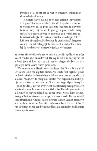 persoon’ of de sport om de wet te omzeilen) duidelijk in
     de minderheid waren.
         Het siert Harris dat hij door deze eerlijke antwoorden
     van gedachten veranderde. Hij besloot zijn bedrijfsmodel
     te veranderen en de prijs van zijn spelletjes te halveren
     (dus tot $10). Hij haalde de geringe kopieerbescherming
     die hij had gebruikt weg en beloofde zijn webwinkel ge-
     bruiksvriendelijker te maken, misschien zo dat je met één
     klik kon uitchecken. Hij besloot de gratis demo’s langer te
     maken. En het belangrijkste was dat hij had ontdekt hoe
     hij de kwaliteit van zijn spelletjes kon verbeteren.

In zekere zin vertelde de markt hem dat ze zijn spelletjes minder
waard vonden dan hij zelf vond. Hij zag in dat elke poging om dat
te bestrijden zinloos was, tenzij mensen gingen denken dat zijn
spelletjes meer waard waren geworden.
   We kunnen van Harris’ ervaring leren dat Gratis bijna altijd
een keuze is op een digitale markt. Als je iets niet expliciet gratis
aanbiedt, vinden anderen bijna altijd wel een manier om dat zelf
te doen. Wanneer de marginale kosten van reproductie nul zijn,
zijn de barrières ten aanzien van Gratis overwegend psychologisch
– de angst dat je de wet overtreedt, rechtvaardigheidsgevoel, een
berekening van de waarde van je tijd, misschien de gewoonte om
te betalen of onwetendheid dat je een gratis versie kunt krijgen.
Vroeg of laat moeten de meeste producenten in de digitale wereld
concurreren met Gratis. Harris begreep dat en verzon manieren
om het beter te doen. Met zijn onderzoek keek hij in het hoofd
van de piraat en zag een betalende klant die een reden zocht om te
voorschijn te komen.




90
 