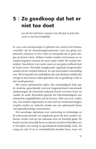 5 | Zo goedkoop dat het er
    niet toe doet
        Les die het web leert: wanneer iets elk jaar in prijs hal-
        veert, is nul onvermijdelijk


In 1954, toen atoomenergie in opkomst was, stond Lewis Strauss,
voorzitter van de Atoomenergiecommissie, voor een groep aca-
demische schrijvers in New York en voorspelde dat er grote din-
gen op komst waren. Ziekten zouden worden overwonnen en we
zouden begrijpen waarom de mens ouder wordt. We zouden bin-
nenkort ‘moeiteloos’ over zeeën varen en met grote snelheid door
de lucht reizen. Periodiek terugkerende regionale hongersnoden
zouden tot het verleden behoren. En zijn beroemdste voorspelling
was: ‘Het is bepaald niet ondenkbaar dat onze kinderen elektrische
energie in hun huizen zullen gebruiken die zo goedkoop is dat ze
niet wordt gemeten.’
   Het waren optimistische tijden. Het ruimtetijdperk brak aan,
de moderne geneeskunde overwon langzamerhand eeuwenoude
aandoeningen, de chemische industrie bracht ‘een beter leven’ en
voedde de aarde. Bovendien gloorde het Informatietijdperk met
onbeperkte mogelijkheden aan de horizon. Alles wat uit te vinden
was, zou worden uitgevonden en dan snel een merknaam krijgen,
verpakt worden en verkocht worden aan een opkomende klasse
van kapitaalkrachtige consumenten.
   Het naoorlogse optimisme over wetenschap en technologie en
de welvarende periode van ongekende groei die deze zouden rea-
liseren, strekte zich uit van nationale trots tot huiselijk geluk. De
kracht van het menselijk brein en slimme machines beloofden ons
te bevrijden van oorlog en geestdodend huishoudelijk werk. De
vraag was niet of we in ruimtekoloniën konden leven, maar wat

                                                                     93
 