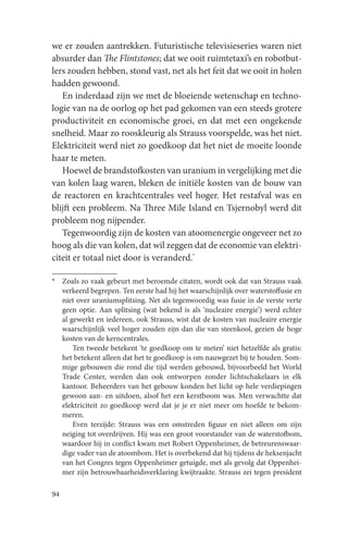 we er zouden aantrekken. Futuristische televisieseries waren niet
absurder dan The Flintstones; dat we ooit ruimtetaxi’s en robotbut-
lers zouden hebben, stond vast, net als het feit dat we ooit in holen
hadden gewoond.
   En inderdaad zijn we met de bloeiende wetenschap en techno-
logie van na de oorlog op het pad gekomen van een steeds grotere
productiviteit en economische groei, en dat met een ongekende
snelheid. Maar zo rooskleurig als Strauss voorspelde, was het niet.
Elektriciteit werd niet zo goedkoop dat het niet de moeite loonde
haar te meten.
   Hoewel de brandstofkosten van uranium in vergelijking met die
van kolen laag waren, bleken de initiële kosten van de bouw van
de reactoren en krachtcentrales veel hoger. Het restafval was en
blijft een probleem. Na Three Mile Island en Tsjernobyl werd dit
probleem nog nijpender.
   Tegenwoordig zijn de kosten van atoomenergie ongeveer net zo
hoog als die van kolen, dat wil zeggen dat de economie van elektri-
citeit er totaal niet door is veranderd.*

* Zoals zo vaak gebeurt met beroemde citaten, wordt ook dat van Strauss vaak
  verkeerd begrepen. Ten eerste had hij het waarschijnlijk over waterstoffusie en
  niet over uraniumsplitsing. Net als tegenwoordig was fusie in de verste verte
  geen optie. Aan splitsing (wat bekend is als ‘nucleaire energie’) werd echter
  al gewerkt en iedereen, ook Strauss, wist dat de kosten van nucleaire energie
  waarschijnlijk veel hoger zouden zijn dan die van steenkool, gezien de hoge
  kosten van de kerncentrales.
      Ten tweede betekent ‘te goedkoop om te meten’ niet hetzelfde als gratis:
  het betekent alleen dat het te goedkoop is om nauwgezet bij te houden. Som-
  mige gebouwen die rond die tijd werden gebouwd, bijvoorbeeld het World
  Trade Center, werden dan ook ontworpen zonder lichtschakelaars in elk
  kantoor. Beheerders van het gebouw konden het licht op hele verdiepingen
  gewoon aan- en uitdoen, alsof het een kerstboom was. Men verwachtte dat
  elektriciteit zo goedkoop werd dat je je er niet meer om hoefde te bekom-
  meren.
      Even terzijde: Strauss was een omstreden figuur en niet alleen om zijn
  neiging tot overdrijven. Hij was een groot voorstander van de waterstofbom,
  waardoor hij in conflict kwam met Robert Oppenheimer, de betreurenswaar-
  dige vader van de atoombom. Het is overbekend dat hij tijdens de heksenjacht
  van het Congres tegen Oppenheimer getuigde, met als gevolg dat Oppenhei-
  mer zijn betrouwbaarheidsverklaring kwijtraakte. Strauss zei tegen president

94
 