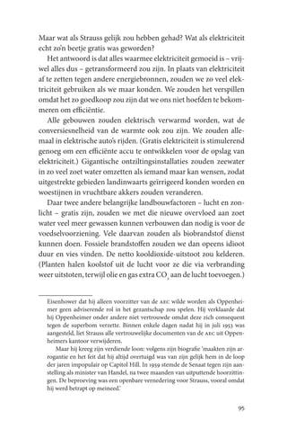 Maar wat als Strauss gelijk zou hebben gehad? Wat als elektriciteit
echt zo’n beetje gratis was geworden?
   Het antwoord is dat alles waarmee elektriciteit gemoeid is – vrij-
wel alles dus – getransformeerd zou zijn. In plaats van elektriciteit
af te zetten tegen andere energiebronnen, zouden we zo veel elek-
triciteit gebruiken als we maar konden. We zouden het verspillen
omdat het zo goedkoop zou zijn dat we ons niet hoefden te bekom-
meren om efficiëntie.
   Alle gebouwen zouden elektrisch verwarmd worden, wat de
conversiesnelheid van de warmte ook zou zijn. We zouden alle-
maal in elektrische auto’s rijden. (Gratis elektriciteit is stimulerend
genoeg om een efficiënte accu te ontwikkelen voor de opslag van
elektriciteit.) Gigantische ontziltingsinstallaties zouden zeewater
in zo veel zoet water omzetten als iemand maar kan wensen, zodat
uitgestrekte gebieden landinwaarts geïrrigeerd konden worden en
woestijnen in vruchtbare akkers zouden veranderen.
   Daar twee andere belangrijke landbouwfactoren – lucht en zon-
licht – gratis zijn, zouden we met die nieuwe overvloed aan zoet
water veel meer gewassen kunnen verbouwen dan nodig is voor de
voedselvoorziening. Vele daarvan zouden als biobrandstof dienst
kunnen doen. Fossiele brandstoffen zouden we dan opeens idioot
duur en vies vinden. De netto kooldioxide-uitstoot zou kelderen.
(Planten halen koolstof uit de lucht voor ze die via verbranding
weer uitstoten, terwijl olie en gas extra CO2 aan de lucht toevoegen.)


  Eisenhower dat hij alleen voorzitter van de aec wilde worden als Oppenhei-
  mer geen adviserende rol in het gezantschap zou spelen. Hij verklaarde dat
  hij Oppenheimer onder andere niet vertrouwde omdat deze zich consequent
  tegen de superbom verzette. Binnen enkele dagen nadat hij in juli 1953 was
  aangesteld, liet Strauss alle vertrouwelijke documenten van de aec uit Oppen-
  heimers kantoor verwijderen.
      Maar hij kreeg zijn verdiende loon: volgens zijn biografie ‘maakten zijn ar-
  rogantie en het feit dat hij altijd overtuigd was van zijn gelijk hem in de loop
  der jaren impopulair op Capitol Hill. In 1959 stemde de Senaat tegen zijn aan-
  stelling als minister van Handel, na twee maanden van uitputtende hoorzittin-
  gen. De beproeving was een openbare vernedering voor Strauss, vooral omdat
  hij werd betrapt op meineed.’


                                                                               95
 