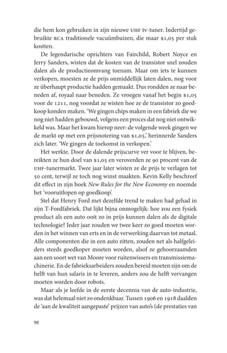 die hem kon gebruiken in zijn nieuwe uhf tv-tuner. Indertijd ge-
bruikte rca traditionele vacuümbuizen, die maar $1,05 per stuk
kostten.
   De legendarische oprichters van Fairchild, Robert Noyce en
Jerry Sanders, wisten dat de kosten van de transistor snel zouden
dalen als de productieomvang toenam. Maar om iets te kunnen
verkopen, moesten ze de prijs onmiddellijk laten dalen, nog voor
ze überhaupt productie hadden gemaakt. Dus rondden ze naar be-
neden af, royaal naar beneden. Ze vroegen vanaf het begin $1,05
voor de 1211, nog voordat ze wisten hoe ze de transistor zo goed-
koop konden maken. ‘We gingen chips maken in een fabriek die we
nog niet hadden gebouwd, volgens een proces dat nog niet ontwik-
keld was. Maar het kwam hierop neer: de volgende week gingen we
de markt op met een prijsnotering van $1,05,’ herinnerde Sanders
zich later. ‘We gingen de toekomst in verkopen.’
   Het werkte. Door de dalende prijscurve ver voor te blijven, be-
reikten ze hun doel van $1,05 en veroverden ze 90 procent van de
uhf-tunermarkt. Twee jaar later wisten ze de prijs te verlagen tot
50 cent, terwijl ze toch nog winst maakten. Kevin Kelly beschreef
dit effect in zijn boek New Rules for the New Economy en noemde
het ‘vooruitlopen op goedkoop’.
   Stel dat Henry Ford met dezelfde trend te maken had gehad in
zijn T-Fordfabriek. Dat lijkt bijna onmogelijk: hoe zou een fysiek
product als een auto ooit zo in prijs kunnen dalen als de digitale
technologie? Ieder jaar zouden we twee keer zo goed moeten wor-
den in het winnen van erts en in de verwerking daarvan tot metaal.
Alle componenten die in een auto zitten, zouden net als halfgelei-
ders steeds goedkoper moeten worden, alsof ze gehoorzaamden
aan een soort wet van Moore voor ruitenwissers en transmissiema-
chinerie. En de fabrieksarbeiders zouden bereid moeten zijn om de
helft van hun salaris in te leveren, anders zou de helft vervangen
moeten worden door robots.
   Maar als je leefde in de eerste decennia van de auto-industrie,
was dat helemaal niet zo ondenkbaar. Tussen 1906 en 1918 daalden
de ‘aan de kwaliteit aangepaste’ prijzen van auto’s (de prestaties van

98
 
