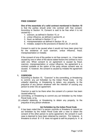 FREE CONSENT
One of the essentials of a valid contract mentioned in Section 10
is that the parties should enter into contract with free consent.
According to Section 14, Consent is said to be free when it is not
caused by –
1. coercion, as defined in Section 15, or
2. undue influence, as defined in section16, or
3. fraud, as defined in Section 17, or
4. misrepresentation as defined in Section 18, or
5. mistake, subject to the provisions of Section 20, 21 and 22.
Consent is said to be caused when it would not have been given but
for the existence of such coercion, undue influence, fraud,
misrepresentation or mistake.
If the consent of one of the parties is not free consent, i.e., it has been
caused by one or other of the above stated factors the contract is not a
valid one. When consent to an agreement is caused by fraud,
coercion, misrepresentation or undue influence, the agreement is a
contract voidable at the option of the party whose consent was so
caused. If, however, the consent is caused by mistake the agreement
is void.
1. COERCION
According to Section 15, “Coercion” is the committing, or threatening
to commit, any act forbidden by the Indian Penal Code, or the
unlawful detaining, or threatening to detain, any property, to the
prejudice of any person whatever with the intention of causing any
person to enter into an agreement.
Coercion is said to be there when the consent of a person has been
caused either by
(i) committing, or threatening to commit any act forbidden by the Indian
Penal Code, or by
(ii) unlawful detaining, or threatening to detain any property, to the
prejudice of any person whatever.
(i) Act forbidden by the Indian Penal Code
It has been noted that if a person commits or threatens to commit an
act forbidden by the Indian Penal Code with a view to obtain the
consent of the other person to some agreement, the consent in such
case is deemed to have been obtained by coercion. For instance, A
threatens to shoot B if B does not agree to sell his property to A at
Page 1 of 29
 