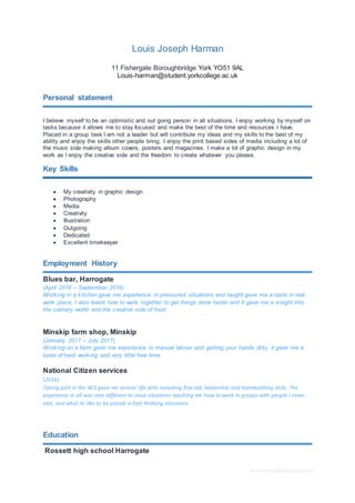 Free CV templateby reed.co.uk
Louis Joseph Harman
11 Fishergate Boroughbridge York YO51 9AL
Louis-harman@student.yorkcollege.ac.uk
Personal statement
I believe myself to be an optimistic and out going person in all situations, I enjoy working by myself on
tasks because it allows me to stay focused and make the best of the time and resources I have,
Placed in a group task I am not a leader but will contribute my ideas and my skills to the best of my
ability and enjoy the skills other people bring. I enjoy the print based sides of media including a lot of
the music side making album covers, posters and magazines. I make a lot of graphic design in my
work as I enjoy the creative side and the freedom to create whatever you please.
Key Skills
 My creativity in graphic design
 Photography
 Media
 Creativity
 Illustration
 Outgoing
 Dedicated
 Excellent timekeeper
Employment History
Blues bar, Harrogate
(April 2016 – September 2016)
Working in a kitchen gave me experience In pressured situations and taught gave me a taste in real
work place, I also learnt how to work together to get things done faster and it gave me a insight into
the culinary world and the creative side of food.
Minskip farm shop, Minskip
(January 2017 – July 2017)
Working on a farm gave me experience in manual labour and getting your hands dirty, it gave me a
taste of hard working and very little free time.
National Citizen services
(2016)
Taking part in the NCS gave me several life skills including first aid, leadership and teambuilding skills. The
experience in all was very different to most situations teaching me how to work in groups with people I never
met, and what its like to be placed in fast thinking situations.
Education
Rossett high school Harrogate
 